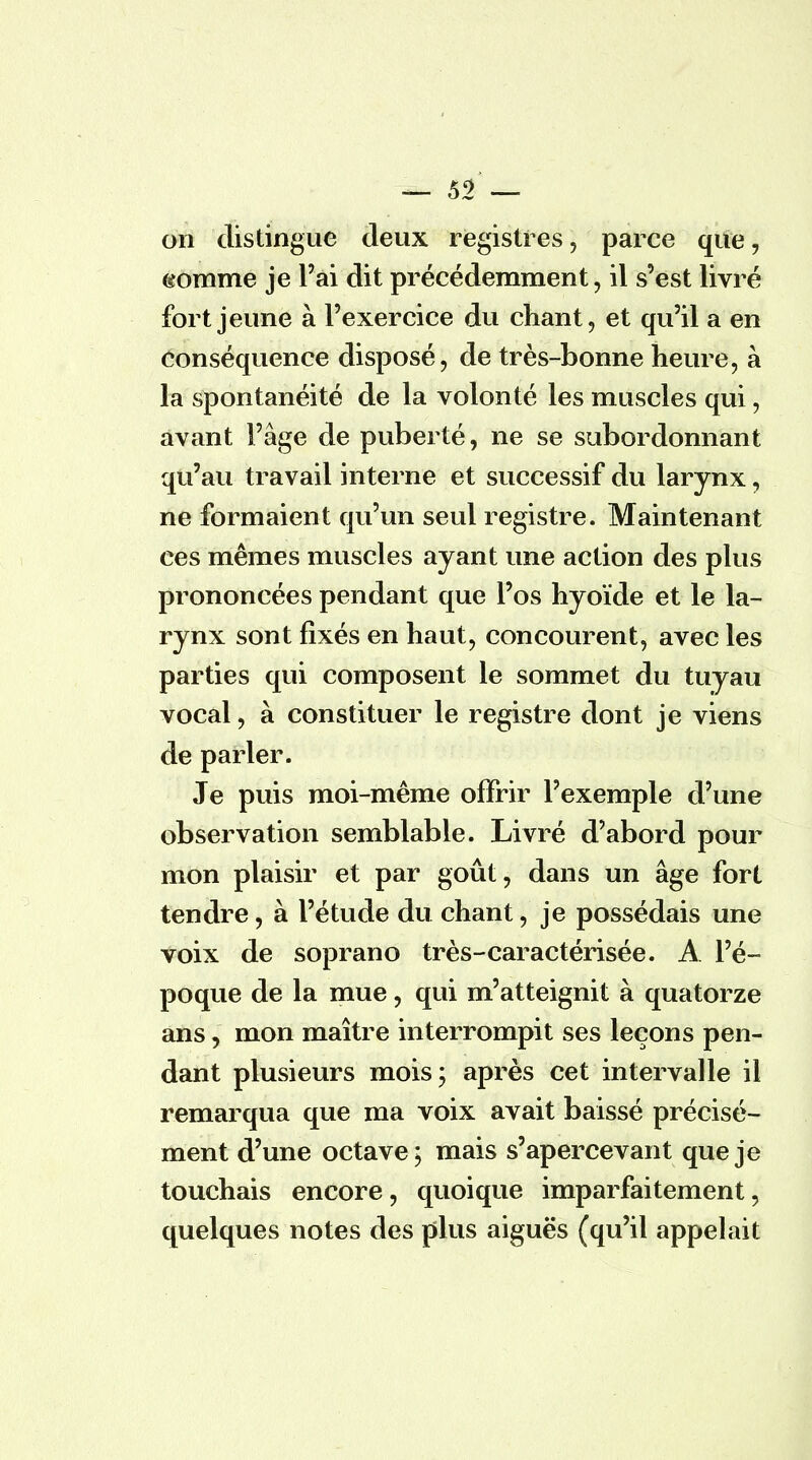 on distingue deux registres, parce que, gomme je l'ai dit précédemment, il s'est livré fort jeune à l'exercice du chant, et qu'il a en conséquence disposé, de très-bonne heure, à la spontanéité de la volonté les muscles qui, avant l'âge de puberté, ne se subordonnant qu'au travail interne et successif du larynx, ne formaient qu'un seul registre. Maintenant ces mêmes muscles ayant une action des plus prononcées pendant que l'os hyoïde et le la- rynx sont fixés en haut, concourent, avec les parties qui composent le sommet du tuyau vocal, à constituer le registre dont je viens de parler. Je puis moi-même offrir l'exemple d'une observation semblable. Livré d'abord pour mon plaisir et par goût, dans un âge fort tendre, à l'étude du chant, je possédais une voix de soprano très-caractérisée. A l'é- poque de la mue, qui m'atteignit à quatorze ans, mon maître interrompit ses leçons pen- dant plusieurs mois; après cet intervalle il remarqua que ma voix avait baissé précisé- ment d'une octave; mais s'apercevant que je touchais encore, quoique imparfaitement, quelques notes des plus aiguës (qu'il appelait