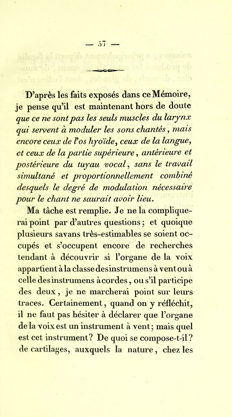 D'après les faits exposés dans ce Mémoire, je pense qu'il est maintenant hors de doute que ce ne sont pas les seuls muscles du larynx qui servent à moduler les sons chantés, mais encore ceux de Vos hyoïde, ceux de la langue, et ceux de la partie supérieure, antérieure et postérieure du tuyau vocal, sans le travail simultané et proportionnellement combiné desquels le degré de modulation nécessaire pour le chant ne saurait avoir lieu. Ma tâche est remplie. Je ne la complique- rai point par d'autres questions ; et quoique plusieurs savans très-estimables se soient oc- cupés et s'occupent encore de recherches tendant à découvrir si l'organe de la voix appartient à la classe desinstrumens à v ent ou à celle desinstrumens à cordes, ou s'il participe des deux, je ne marcherai point sur leurs traces. Certainement, quand on y réfléchit, il ne faut pas hésiter à déclarer que l'organe delà voix est un instrument à vent; mais quel est cet instrument? De quoi se compose-t-il ? de cartilages, auxquels la nature, chez les