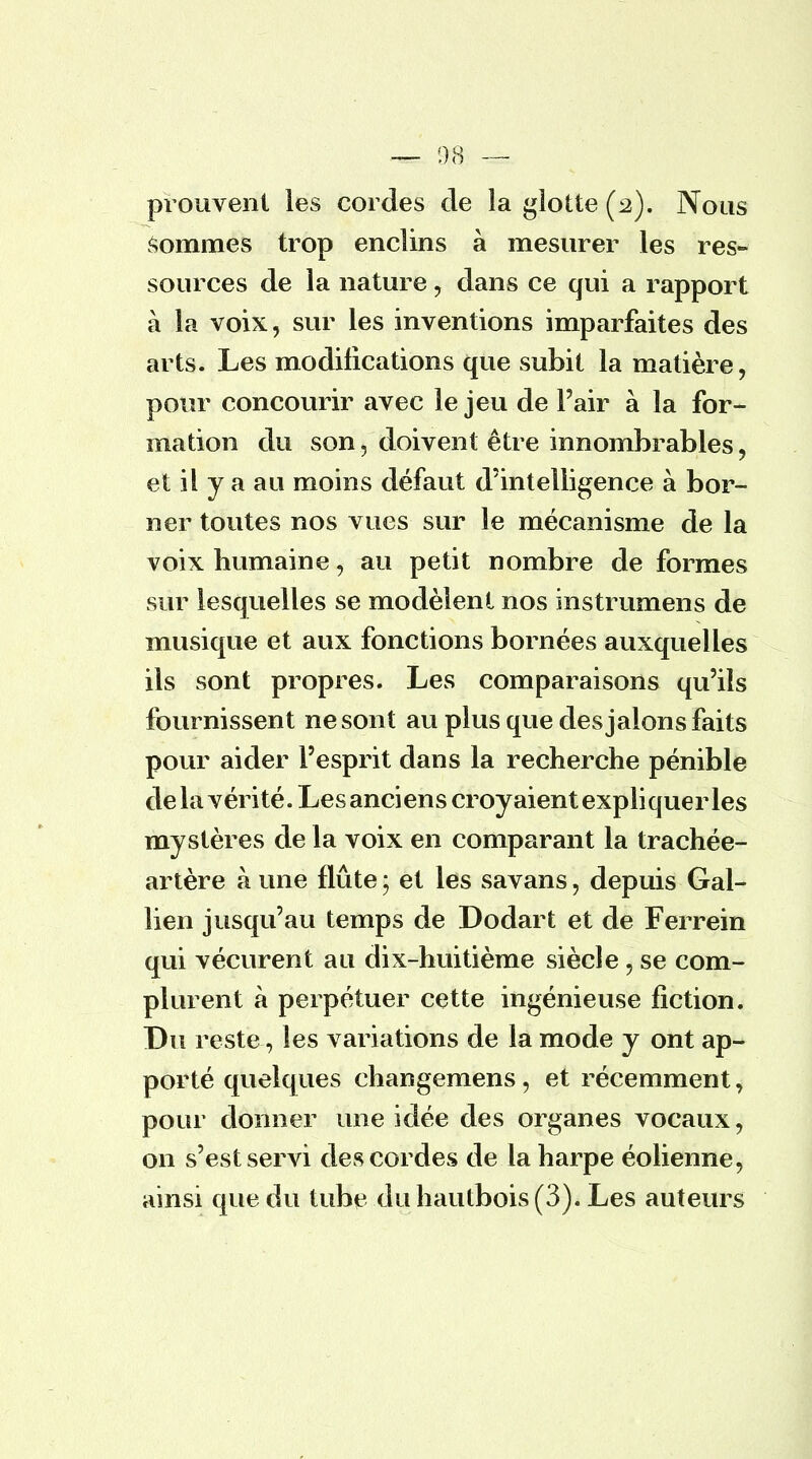 prouvent les cordes de la glotte (2). Nous sommes trop enclins à mesurer les res- sources de la nature , dans ce qui a rapport à la voix, sur les inventions imparfaites des arts. Les modifications que subit la matière, pour concourir avec le jeu de l'air à la for- mation du son, doivent être innombrables, et il y a au moins défaut d'intelligence à bor- ner toutes nos vues sur le mécanisme de la voix humaine, au petit nombre de formes sur lesquelles se modèlent nos instrumens de musique et aux fonctions bornées auxquelles ils sont propres. Les comparaisons qu'ils fournissent ne sont au plus que des jalons faits pour aider l'esprit dans la recherche pénible de la vérité. Les anciens croyaient expliqueras mystères de la voix en comparant la trachée- artère à une flûte ; et les savans, depuis Gal- lien jusqu'au temps de Dodart et de Ferrein qui vécurent au dix-huitième siècle, se com- plurent à perpétuer cette ingénieuse fiction. Du reste, les variations de la mode y ont ap- porté quelques changemens, et récemment, pour donner une idée des organes vocaux, on s'est servi des cordes de la harpe éolienne, ainsi que du tube du hautbois (3). Les auteurs