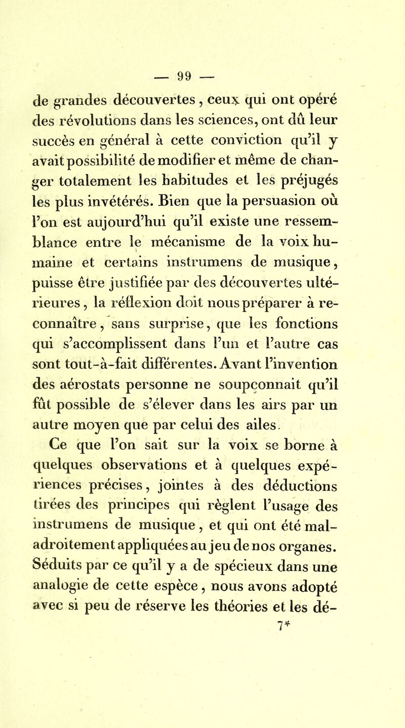 de grandes découvertes , ceux qui ont opéré des révolutions dans les sciences, ont dû leur succès en général à cette conviction qu'il y avait possibilité de modifier et même de chan- ger totalement les habitudes et les préjugés les plus invétérés. Bien que la persuasion où l'on est aujourd'hui qu'il existe une ressem- blance entre le mécanisme de la voix hu- maine et certains instrumens de musique, puisse être justifiée par des découvertes ulté- rieures , la réflexion doit nous préparer à re- connaître , sans surprise, que les fonctions qui s'accomplissent dans l'un et l'autre cas sont tout-à-fait différentes. Avant l'invention des aérostats personne ne soupçonnait qu'il fut possible de s'élever dans les airs par un autre moyen que par celui des ailes. Ce que l'on sait sur la voix se borne à quelques observations et à quelques expé- riences précises, jointes à des déductions tirées des principes qui règlent l'usage des instrumens de musique , et qui ont été mal- adroitement appliquées au jeu de nos organes. Séduits par ce qu'il y a de spécieux dans une analogie de cette espèce, nous avons adopté avec si peu de réserve les théories et les dé- 7*