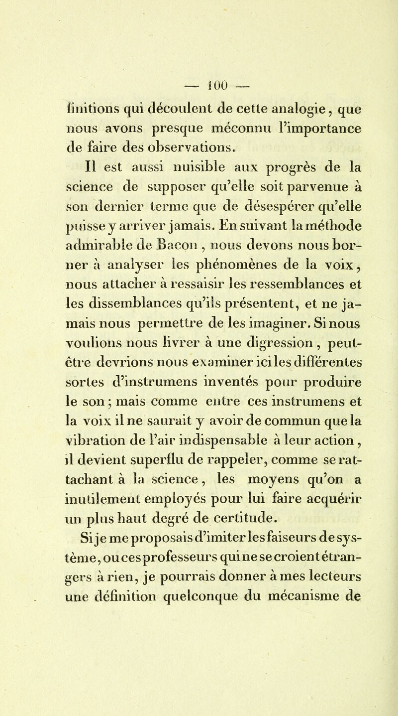 finitions qui découlent de cette analogie, que nous avons presque méconnu l'importance de faire des observations. Il est aussi nuisible aux progrès de la science de supposer qu'elle soit parvenue à son dernier ternie que de désespérer qu'elle puisse y arriver jamais. En suivant la méthode admirable de Bacon , nous devons nous bor- ner à analyser les phénomènes de la voix, nous attacher à ressaisir les ressemblances et les dissemblances qu'ils présentent, et ne ja- mais nous permettre de les imaginer. Si nous voulions nous livrer à une digression , peut- être devrions nous examiner ici les différentes sortes d'instrumens inventés pour produire le son ; mais comme entre ces instrumens et la voix il ne saurait y avoir de commun que la vibration de l'air indispensable à leur action , il devient superflu de rappeler, comme se rat- tachant à la science, les moyens qu'on a inutilement employés pour lui faire acquérir un plus haut degré de certitude. Si je me proposais d'imiter les faiseurs de sys- tème, ou ces professeurs qui ne se croient étran- gers à rien, je pourrais donner à mes lecteurs une définition quelconque du mécanisme de