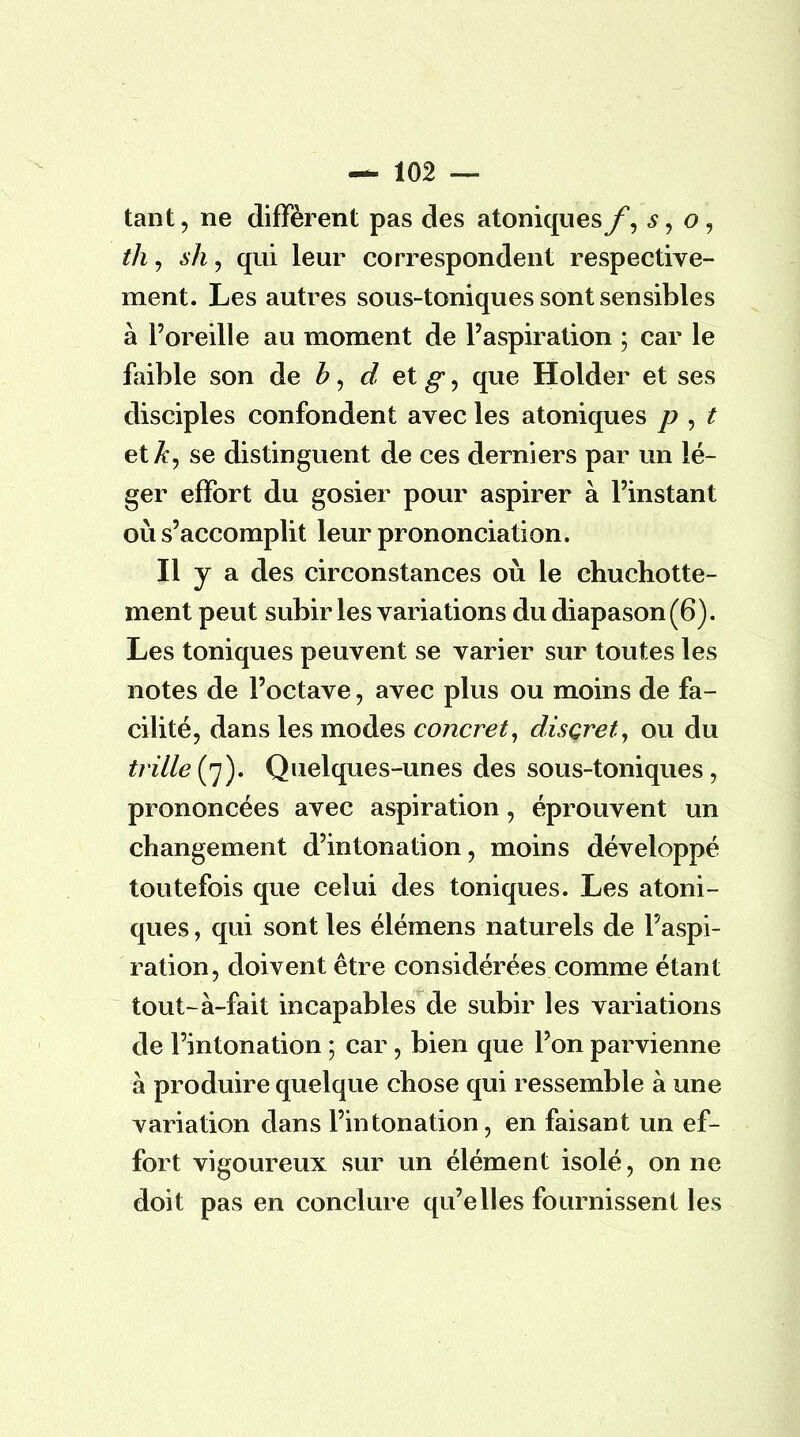 tant, ne diffèrent pas des atoniquesf, s$ o, th, sh, qui leur correspondent respective- ment. Les autres sous-toniques sont sensibles à l'oreille au moment de l'aspiration ; car le faible son de b, d et g, que Holder et ses disciples confondent avec les atoniques p , t et A, se distinguent de ces derniers par un lé- ger effort du gosier pour aspirer à l'instant où s'accomplit leur prononciation. Il y a des circonstances où le chuchotte- ment peut subir les variations du diapason (6). Les toniques peuvent se varier sur toutes les notes de l'octave, avec plus ou moins de fa- cilité, dans les modes concret, discret, ou du trille (7). Quelques-unes des sous-toniques, prononcées avec aspiration, éprouvent un changement d'intonation, moins développé toutefois que celui des toniques. Les atoni- ques , qui sont les élémens naturels de l'aspi- ration, doivent être considérées comme étant tout-à-fait incapables de subir les variations de l'intonation ; car, bien que l'on parvienne à produire quelque chose qui ressemble à une variation dans l'intonation, en faisant un ef- fort vigoureux sur un élément isolé, on ne doit pas en conclure qu'elles fournissent les