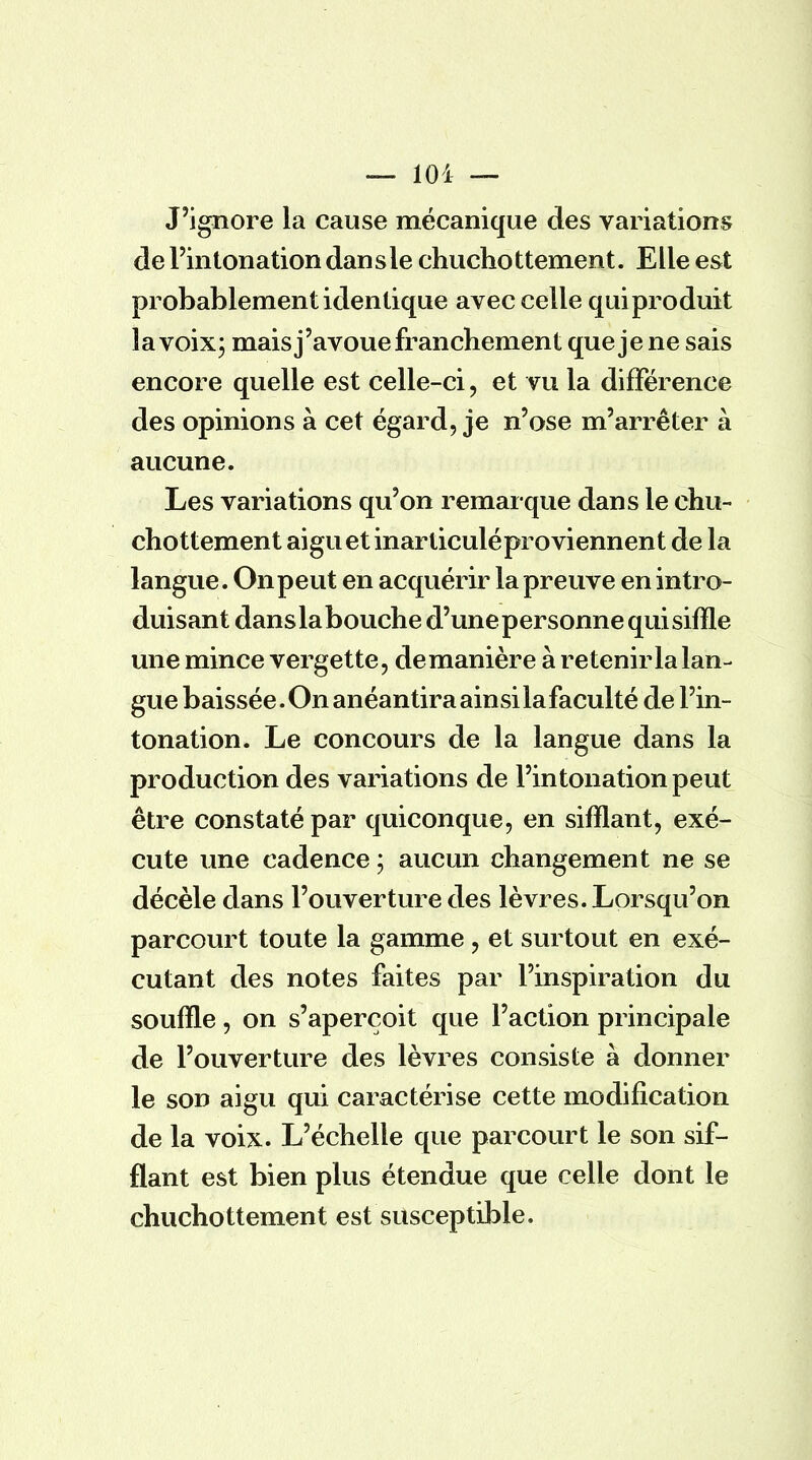 J'ignore la cause mécanique des variations de l'intonation dan s le chuchottement. Elle est probablement identique avec celle qui produit la voix; maisj'avoue franchement que je ne sais encore quelle est celle-ci, et vu la différence des opinions à cet égard, je n'ose m'arrêter à aucune. Les variations qu'on remarque dans le chu- chottement aigu et inarticuléproviennent de la langue. On peut en acquérir la preuve en intro- duisant danslabouche d'une personne qui siffle une mince vergette, de manière à retenir la lan- gue baissée. On anéantira ainsi la faculté de l'in- tonation. Le concours de la langue dans la production des variations de l'intonation peut être constaté par quiconque, en sifflant, exé- cute une cadence ; aucun changement ne se décèle dans l'ouverture des lèvres. Lorsqu'on parcourt toute la gamme, et surtout en exé- cutant des notes faites par l'inspiration du souffle, on s'aperçoit que l'action principale de l'ouverture des lèvres consiste à donner le son aigu qui caractérise cette modification de la voix. L'échelle que parcourt le son sif- flant est bien plus étendue que celle dont le chuchottement est susceptible.