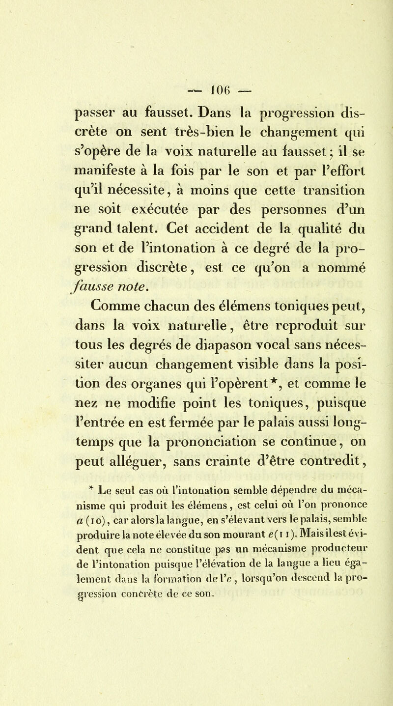 passer au fausset. Dans la progression dis- crète on sent très-bien le changement qui s'opère de la voix naturelle au fausset ; il se manifeste à la fois par le son et par l'effort qu'il nécessite, à moins que cette transition ne soit exécutée par des personnes d'un grand talent. Cet accident de la qualité du son et de l'intonation à ce degré de la pro- gression discrète, est ce qu'on a nommé fausse note. Comme chacun des élémens toniques peut, dans la voix naturelle, être reproduit sur tous les degrés de diapason vocal sans néces- siter aucun changement visible dans la posi- tion des organes qui l'opèrent*, et comme îe nez ne modifie point les toniques, puisque l'entrée en est fermée par le palais aussi long- temps que la prononciation se continue, on peut alléguer, sans crainte d'être contredit, * Le seul cas où l'intonation semble dépendre du méca- nisme qui produit les élémens, est celui où l'on prononce a (10), car alors la langue, en s'élevant vers le palais, semble produire la note élevée du son mourant e(i i). Mais il est évi- dent que cela ne constitue pas un mécanisme producteur de l'intonation puisque l'élévation de la langue a lieu éga- lement dans la formation âeYe, lorsqu'on descend la pro- gression concrète de ce son.