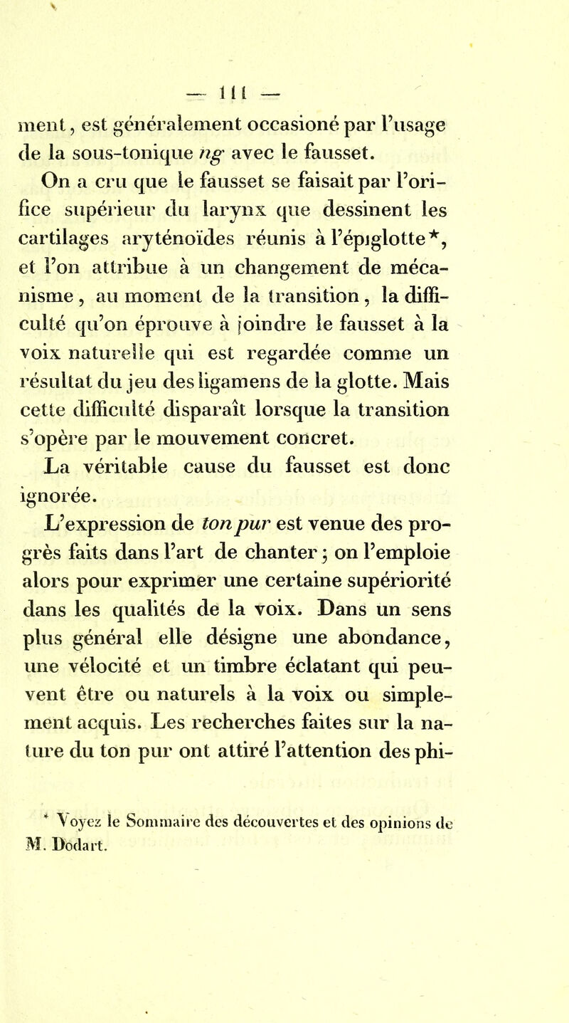 - m — meut, est généralement occasioné par l'usage de la sous-tonique ng avec le fausset. On a cru que le fausset se faisait par l'ori- fice supérieur du larynx que dessinent les cartilages aryténoïdes réunis à l'épjglotte*, et l'on attribue à un changement de méca- nisme , au moment de la transition, la diffi- culté qu'on éprouve à [oindre le fausset à la voix naturelle qui est regardée comme un résultat du jeu des iigamens de la glotte. Mais cette difficulté disparaît lorsque la transition s'opère par le mouvement concret. La véritable cause du fausset est donc ignorée. L'expression de ton pur est venue des pro- grès faits dans l'art de chanter ; on l'emploie alors pour exprimer une certaine supériorité dans les qualités de la voix. Dans un sens plus général elle désigne une abondance, une vélocité et un timbre éclatant qui peu- vent être ou naturels à la voix ou simple- ment acquis. Les recherches faites sur la na- ture du ton pur ont attiré l'attention des phi- * \oyez le Sommaire des découvertes et des opinions de M. Dodart.