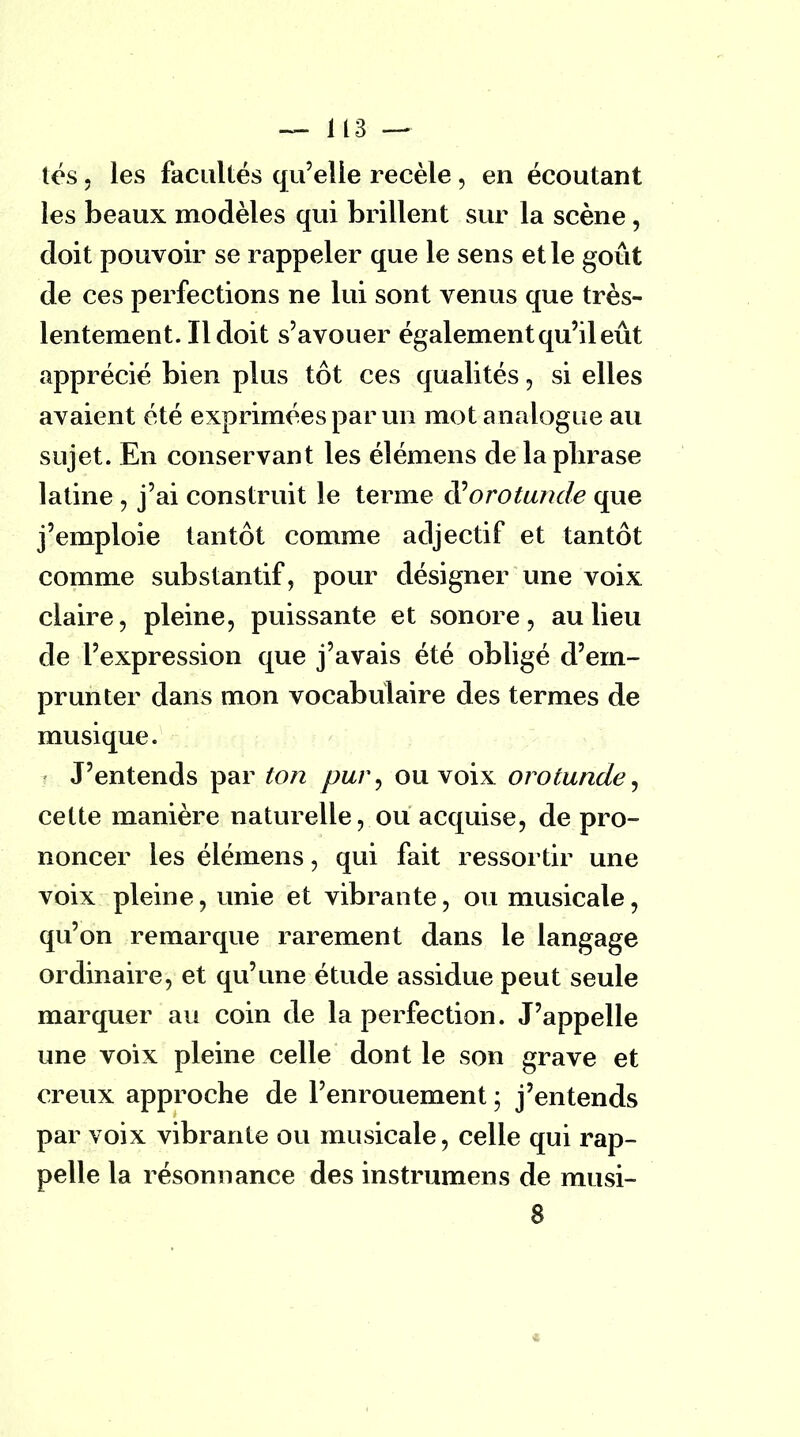 tés, les facultés qu'elle recèle , en écoutant les beaux modèles qui brillent sur la scène, doit pouvoir se rappeler que le sens et le goût de ces perfections ne lui sont venus que très- lentement. Il doit s'avouer également qu'il eût apprécié bien plus tôt ces qualités, si elles avaient été exprimées par un mot analogue au sujet. En conservant les élémens de laplirase latine , j'ai construit le terme à'orotunde que j'emploie tantôt comme adjectif et tantôt comme substantif, pour désigner une voix claire, pleine, puissante et sonore, au lieu de l'expression que j'avais été obligé d'em- prunter dans mon vocabulaire des termes de musique. J'entends par ton pur, ou voix orotunde, cette manière naturelle, ou acquise, de pro- noncer les élémens, qui fait ressortir une voix pleine, unie et vibrante, ou musicale, qu'on remarque rarement dans le langage ordinaire, et qu'une étude assidue peut seule marquer au coin de la perfection. J'appelle une voix pleine celle dont le son grave et creux approche de l'enrouement ; j'entends par voix vibrante ou musicale, celle qui rap- pelle la résonnance des instrumens de musi- 8