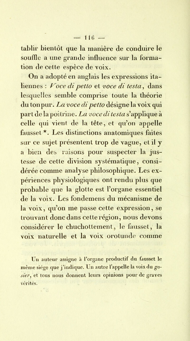 — 11G — tablir bientôt que la manière de conduire le souffle a une grande influence sur la forma- tion de celte espèce de voix. On a adopté en anglais les expressions ita- liennes : Voce dipetto et voce di testa, dans lesquelles semble comprise toute la théorie du ton pur. La voce di petto désigne la voix qui part de la poitrine. La voce di testa s'applique à celle qui vient de la tête, et qu'on appelle fausset *. Les distinctions anatomiques faites sur ce sujet présentent trop de vague, et il y a bien des raisons pour suspecter la jus- tesse de cette division systématique, consi- dérée comme analyse philosophique. Les ex- périences physiologiques ont rendu plus que probable que la glotte est l'organe essentiel de la voix. Les fondemens du mécanisme de la voix, qu'on me passe cette expression, se trouvant donc dans cette région, nous devons considérer le chuchottement, le fausset, la voix naturelle et la voix orotunde comme Un auteur assigne à l'organe productif du fausset le même siège que j'indique. Un autre l'appelle la voix du go- sier, et tous nous donnent leurs opinions pour de graves vérités.