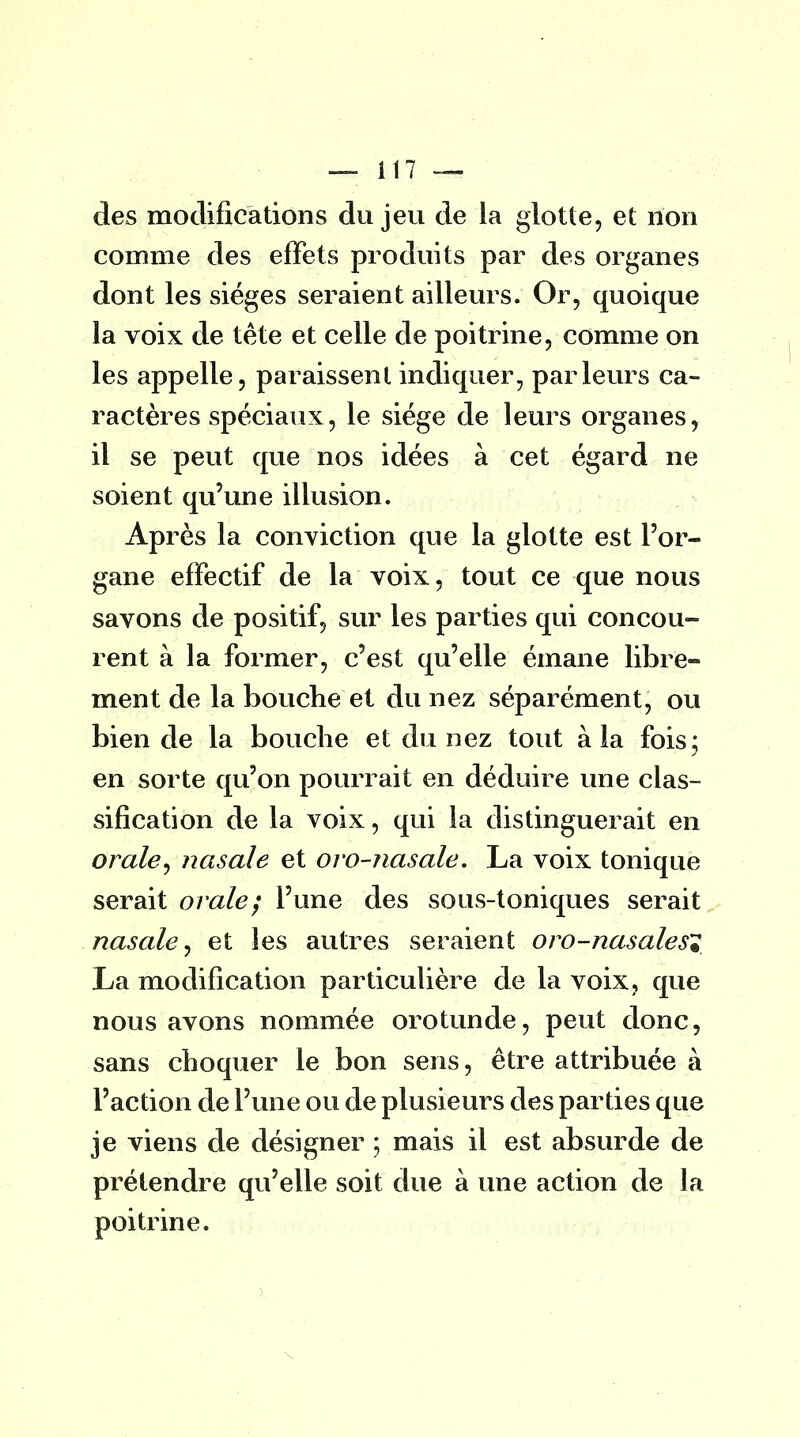 des modifications du jeu de la glotte, et non comme des effets produits par des organes dont les sièges seraient ailleurs. Or, quoique la voix de tête et celle de poitrine, comme on les appelle, paraissent indiquer, parleurs ca- ractères spéciaux, le siège de leurs organes, il se peut que nos idées à cet égard ne soient qu'une illusion. Après la conviction que la glotte est l'or- gane effectif de la voix, tout ce que nous savons de positif, sur les parties qui concou- rent à la former, c'est qu'elle émane libre- ment de la bouche et du nez séparément, ou bien de la bouche et du nez tout à la fois; en sorte qu'on pourrait en déduire une clas- sification de la voix, qui la distinguerait en orale, nasale et oro-nasale. La voix tonique serait orale; l'une des sous-toniques serait nasale, et les autres seraient oro-nasales? La modification particulière de la voix, que nous avons nommée orotunde, peut donc, sans choquer le bon sens, être attribuée à l'action de l'une ou de plusieurs des parties que je viens de désigner ; mais il est absurde de prétendre qu'elle soit due à une action de la poitrine.