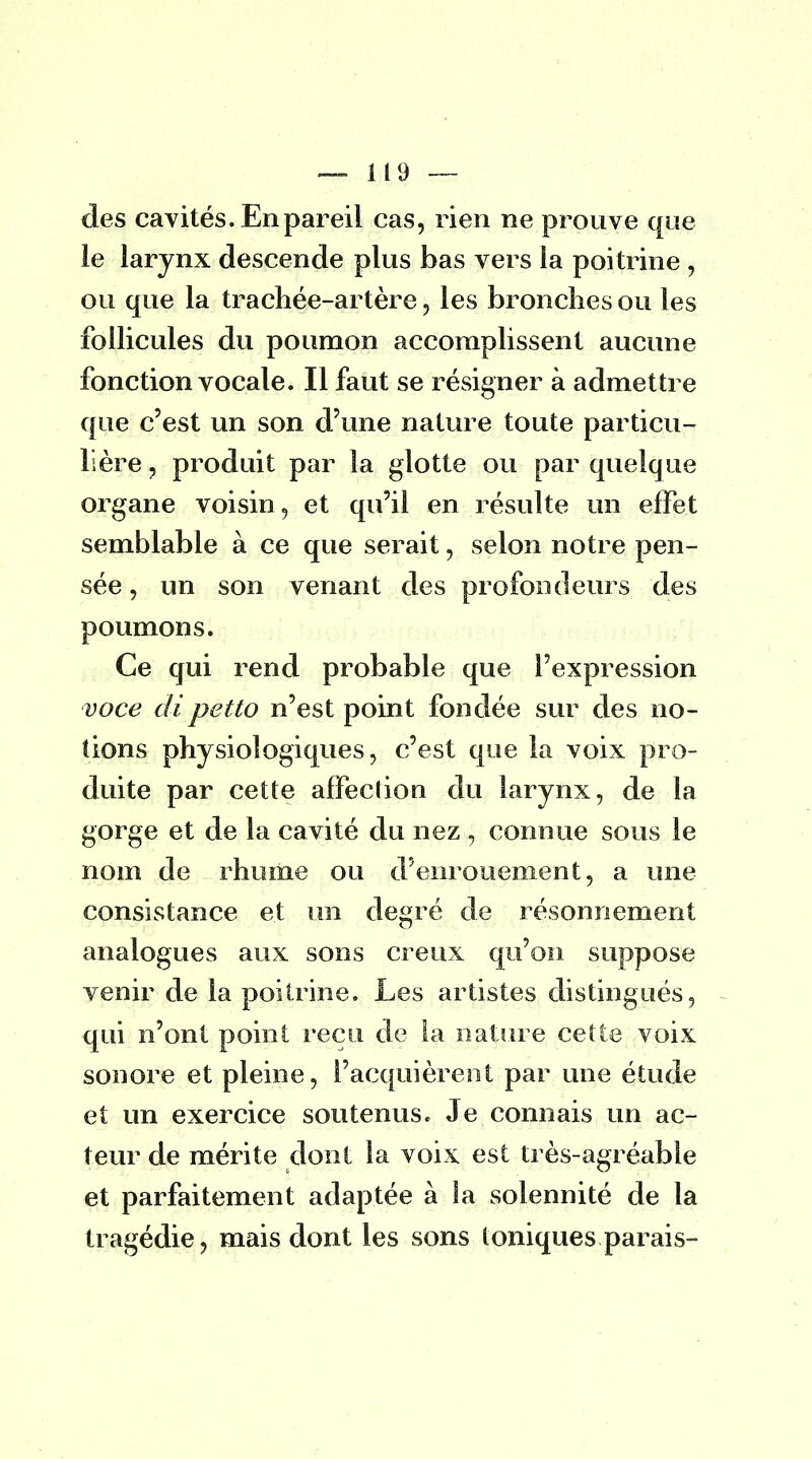 des cavités. En pareil cas, rien ne prouve que le larynx descende plus bas vers la poitrine , ou que la trachée-artère , les bronches ou les follicules du poumon accomplissent aucune fonction vocale. Il faut se résigner à admettre que c'est un son d'une nature toute particu- lière , produit par la glotte ou par quelque organe voisin, et qu'il en résulte un effet semblable à ce que serait, selon notre pen- sée, un son venant des profondeurs des poumons. Ce qui rend probable que l'expression voce dipetto n'est point fondée sur des no- tions physiologiques, c'est que la voix pro- duite par cette affection du larynx, de la gorge et de la cavité du nez , connue sous le nom de rhume ou d'enrouement, a une consistance et un degré de résonnement analogues aux sons creux qu'on suppose venir de la poitrine. Les artistes distingués, qui n'ont point reçu de la nature cette voix sonore et pleine, l'acquièrent par une étude et un exercice soutenus. Je connais un ac- teur de mérite dont la voix est très-agréable et parfaitement adaptée à la solennité de la tragédie, mais dont les sons toniques parais-