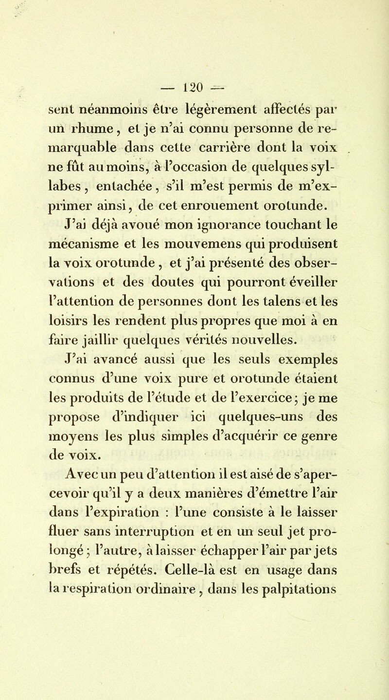 sent néanmoins être légèrement affectés par un rhume, et je n'ai connu personne de re- marquable dans cette carrière dont la voix ne fût au moins, à l'occasion de quelques syl- labes , entachée, s'il m'est permis de m'ex- primer ainsi, de cet enrouement orotunde. J'ai déjà avoué mon ignorance touchant le mécanisme et les mouvemens qui produisent la voix orotunde , et j'ai présenté des obser- vations et des doutes qui pourront éveiller l'attention de personnes dont les talens et les loisirs les rendent plus propres que moi à en faire jaillir quelques vérités nouvelles. J'ai avancé aussi que les seuls exemples connus d'une voix pure et orotunde étaient les produits de l'étude et de l'exercice ; je me propose d'indiquer ici quelques-uns des moyens les plus simples d'acquérir ce genre de voix. Avec un peu d'attention il est aisé de s'aper- cevoir qu'il y a deux manières d'émettre l'air dans l'expiration : l'une consiste à le laisser fluer sans interruption et en un seul jet pro- longé; l'autre, à laisser échapper l'air par jets brefs et répétés. Celle-là est en usage dans la respiration ordinaire, dans les palpitations