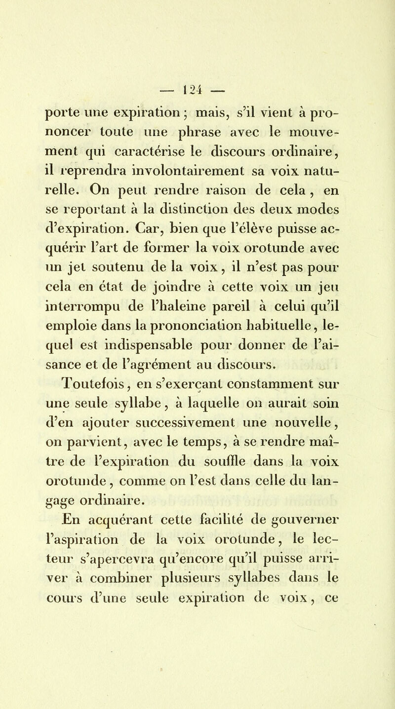 porte une expiration ; mais, s'il vient à pro- noncer toute une phrase avec le mouve- ment qui caractérise le discours ordinaire, il reprendra involontairement sa voix natu- relle. On peut rendre raison de cela , en se reportant à la distinction des deux modes d'expiration. Car, bien que l'élève puisse ac- quérir l'art de former la voix orotunde avec un jet soutenu de la voix, il n'est pas pour cela en état de joindre à cette voix un jeu interrompu de l'haleine pareil à celui qu'il emploie dans la prononciation habituelle, le- quel est indispensable pour donner de l'ai- sance et de l'agrément au discours. Toutefois, en s'exercant constamment sur une seule syllabe, à laquelle on aurait soin d'en ajouter successivement une nouvelle, on parvient, avec le temps, à se rendre maî- tre de l'expiration du souffle dans la voix orotunde , comme on l'est dans celle du lan- gage ordinaire. En acquérant cette facilité de gouverner l'aspiration de la voix orotunde, le lec- teur s'apercevra qu'encore qu'il puisse arri- ver à combiner plusieurs syllabes dans le cours d'une seule expiration de voix, ce