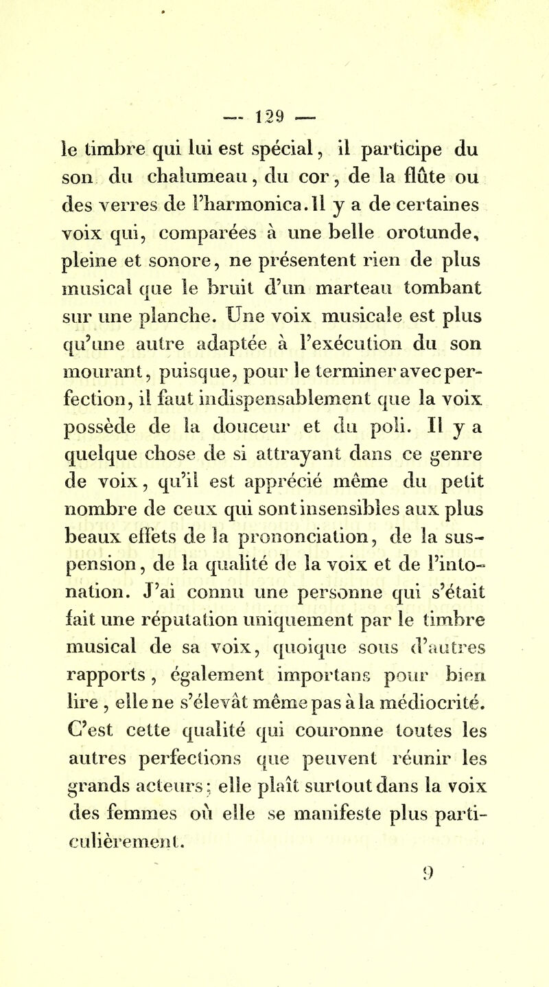 le timbre qui lui est spécial, il participe du son du chalumeau, du cor, de la flûte ou des verres de l'harmonica. 11 y a de certaines voix qui, comparées à une belle orotunde, pleine et sonore, ne présentent rien de plus musical que le bruit d'un marteau tombant sur une planche. Une voix musicale est plus qu'une autre adaptée à l'exécution du son mourant, puisque, pour îe terminer avec per- fection, il faut indispensablement que la voix possède de la douceur et du poli. Il y a quelque chose de si attrayant dans ce genre de voix, qu'il est apprécié même du petit nombre de ceux qui sont insensibles aux plus beaux effets de la prononciation, de la sus- pension, de la qualité de la voix et de l'into- nation. J'ai connu une personne qui s'était lait une réputation uniquement par le timbre musical de sa voix, quoique sous d'autres rapports, également important pour bien lire , elle ne s'élevât même pas à la médiocrité. G'est cette qualité qui couronne toutes les autres perfections que peuvent réunir les grands acteurs : elle plaît surtout dans la voix des femmes où elle se manifeste plus parti- culièrement.