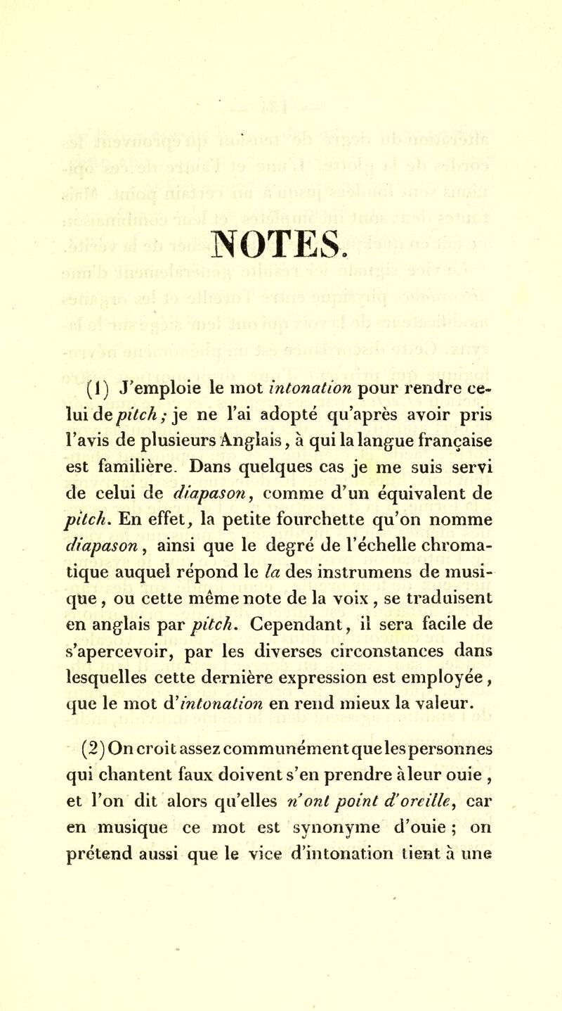 NOTES. (1) J'emploie le mot intonation pour rendre ce- lui de pitch ; je ne l'ai adopté qu'après avoir pris l'avis de plusieurs Anglais, à qui la langue française est familière. Dans quelques cas je me suis servi de celui de diapason, comme d'un équivalent de pitch. En effet, la petite fourchette qu'on nomme diapason, ainsi que le degré de l'échelle chroma- tique auquel répond le la des instrumens de musi- que , ou cette même note de la voix , se traduisent en anglais par pitch. Cependant, il sera facile de s'apercevoir, par les diverses circonstances dans lesquelles cette dernière expression est employée, que le mot à'intonation en rend mieux la valeur. (2) On croit assez communément que les personnes qui chantent faux doivent s'en prendre àleur ouie , et l'on dit alors qu'elles nont point d'oreille, car en musique ce mot est synonyme d'ouie ; on prétend aussi que le vice d'intonation tient à une