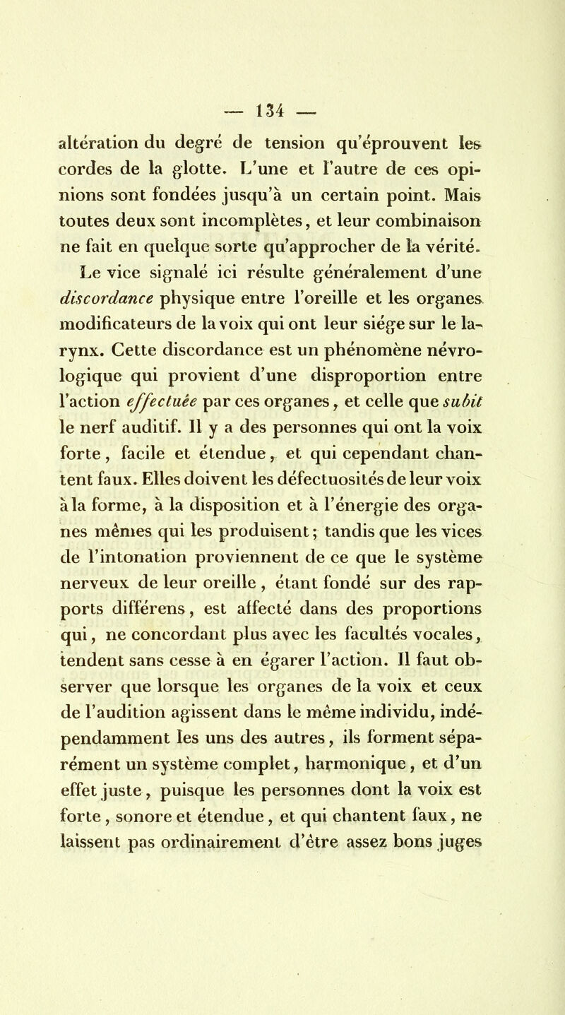 altération du degré de tension qu'éprouvent les cordes de la glotte. L'une et l'autre de ces opi- nions sont fondées jusqu'à un certain point. Mais toutes deux sont incomplètes, et leur combinaison ne fait en quelque sorte qu'approcher de la vérité. Le vice signalé ici résulte généralement d'une discordance physique entre l'oreille et les organes modificateurs de la voix qui ont leur siège sur le la- rynx. Cette discordance est un phénomène névro- logique qui provient d'une disproportion entre l'action effectuée par ces organes, et celle que subit le nerf auditif. Il y a des personnes qui ont la voix forte, facile et étendue, et qui cependant chan- tent faux. Elles doivent les défectuosités de leur voix à la forme, à la disposition et à l'énergie des orga- nes mêmes qui les produisent ; tandis que les vices de l'intonation proviennent de ce que le système nerveux de leur oreille , étant fondé sur des rap- ports différens, est affecté dans des proportions qui, ne concordant plus avec les facultés vocales, tendent sans cesse à en égarer l'action. Il faut ob- server que lorsque les organes de la voix et ceux de l'audition agissent dans le même individu, indé- pendamment les uns des autres, ils forment sépa- rément un système complet, harmonique, et d'un effet juste, puisque les personnes dont la voix est forte , sonore et étendue, et qui chantent faux, ne laissent pas ordinairement d'être assez bons juges