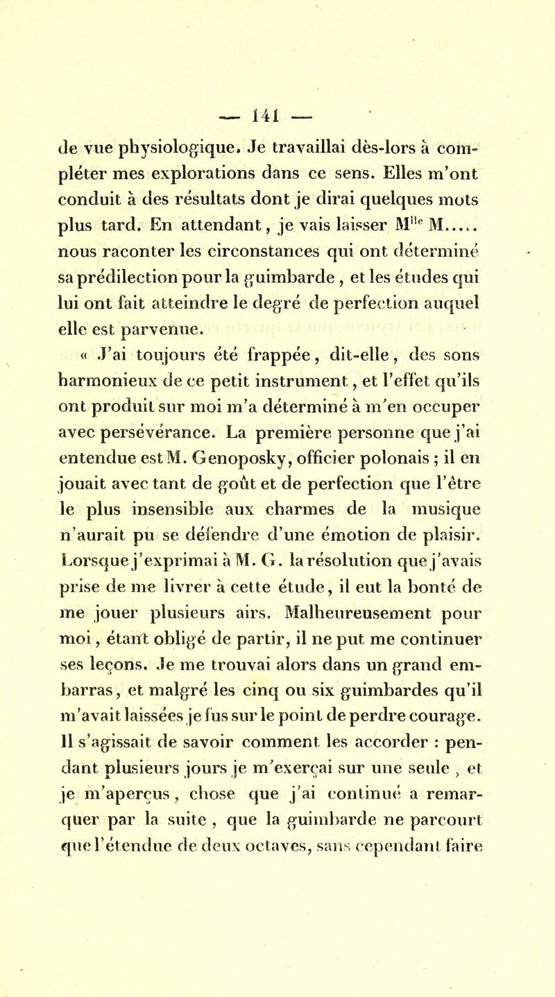 de vue physiologique» Je travaillai dès-lors à com- pléter mes explorations dans ce sens. Elles m'ont conduit à des résultats dont je dirai quelques mots plus tard. En attendant, je vais laisser M1!eM...t. nous raconter les circonstances qui ont déterminé sa prédilection pour la guimbarde , et les études qui lui ont fait atteindre le degré de perfection auquel elle est parvenue. « J'ai toujours été frappée, dit-elle, des sons harmonieux de ce petit instrument, et l'effet qu'ils ont produit sur moi m'a déterminé à m'en occuper avec persévérance. La première personne que j'ai entendue est M. Genoposky, officier polonais ; il en jouait avec tant de goût et de perfection que l'être le plus insensible aux charmes de la musique n'aurait pu se défendre d'une émotion de plaisir. Lorsque j'exprimai à M. G. la résolution que j'avais prise de me livrer à cette étude, il eut la bonté de me jouer plusieurs airs. Malheureusement pour moi, étant obligé de partir, il ne put me continuer ses leçons. Je me trouvai alors dans un grand em- barras, et malgré les cinq ou six guimbardes qu'il m'avait laissées je fus sur le point de perdre courage. 11 s'agissait de savoir comment les accorder : pen- dant plusieurs jours je m'exerçai sur une seule et je m'aperçus, chose que j'ai continué a remar- quer par la suite , que la guimbarde ne parcourt que l'étendue de deux octaves, sans cependant faire