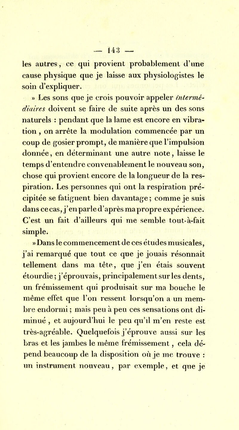 les autres, ce qui provient probablement d'une cause physique que je laisse aux physiologistes le soin d'expliquer. » Les sons que je crois pouvoir appeler intermé- diaires doivent se faire de suite après un des sons naturels : pendant que la lame est encore en vibra- tion , on arrête la modulation commencée par un coup de gosier prompt, de manière que l'impulsion donnée, en déterminant une autre note, laisse le temps d'entendre convenablement le nouveau son, chose qui provient encore de la longueur de la res- piration. Les personnes qui ont la respiration pré- cipitée se fatiguent bien davantage; comme je suis dans ce cas, j'en parle d'après ma propre expérience. C'est un fait d'ailleurs qui me semble tout-à-fait simple. » Dans le commencement de ces études musicales, j'ai remarqué que tout ce que je jouais résonnait tellement dans ma tête, que j'en étais souvent étourdie ; j'éprouvais, principalement sur les dents, un frémissement qui produisait sur ma bouche le même effet que l'on ressent lorsqu'on a un mem- bre endormi ; mais peu à peu ces sensations ont di- minué , et aujourd'hui le peu qu'il m'en reste est très-agréable. Quelquefois j'éprouve aussi sur les bras et les jambes le même frémissement, cela dé- pend beaucoup de la disposition où je me trouve : un instrument nouveau, par exemple, et que je