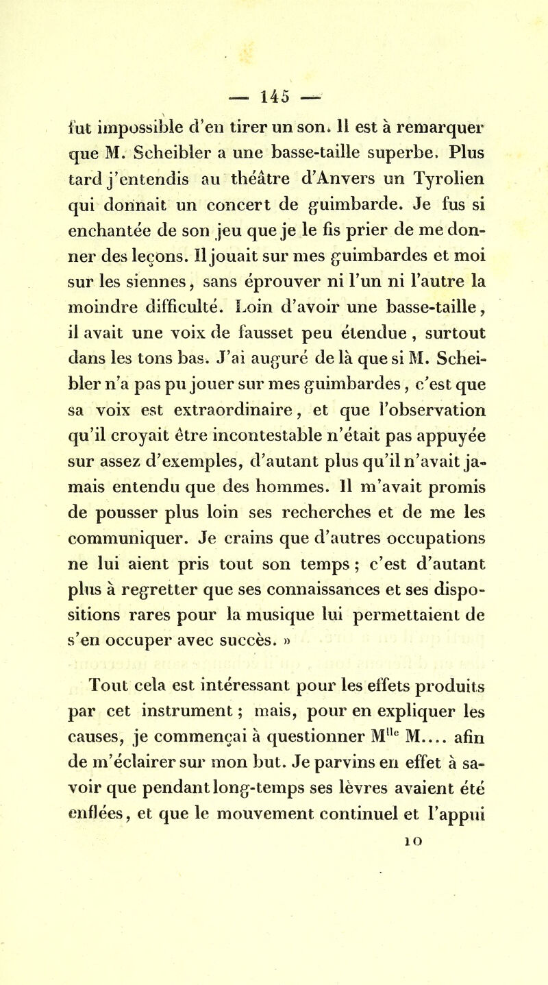 fut impossible d'en tirer un son. 11 est à remarquer que M. Seheibler a une basse-taille superbe, Plus tard j'entendis au théâtre d'Anvers un Tyrolien qui donnait un concert de guimbarde. Je fus si enchantée de son jeu que je le fis prier de me don- ner des leçons. Il jouait sur mes guimbardes et moi sur les siennes, sans éprouver ni l'un ni l'autre la moindre difficulté. Loin d'avoir une basse-taille, il avait une voix de fausset peu étendue , surtout dans les tons bas. J'ai auguré de là que si M. Sehei- bler n'a pas pu jouer sur mes guimbardes, c'est que sa voix est extraordinaire, et que l'observation qu'il croyait être incontestable n'était pas appuyée sur assez d'exemples, d'autant plus qu'il n'avait ja- mais entendu que des hommes. 11 m'avait promis de pousser plus loin ses recherches et de me les communiquer. Je crains que d'autres occupations ne lui aient pris tout son temps ; c'est d'autant plus à regretter que ses connaissances et ses dispo- sitions rares pour la musique lui permettaient de s'en occuper avec succès. » Tout cela est intéressant pour les effets produits par cet instrument ; mais, pour en expliquer les causes, je commençai à questionner Mlle M afin de m'éclairer sur mon but. Je parvins en effet à sa- voir que pendant long-temps ses lèvres avaient été enflées, et que le mouvement continuel et l'appui 10