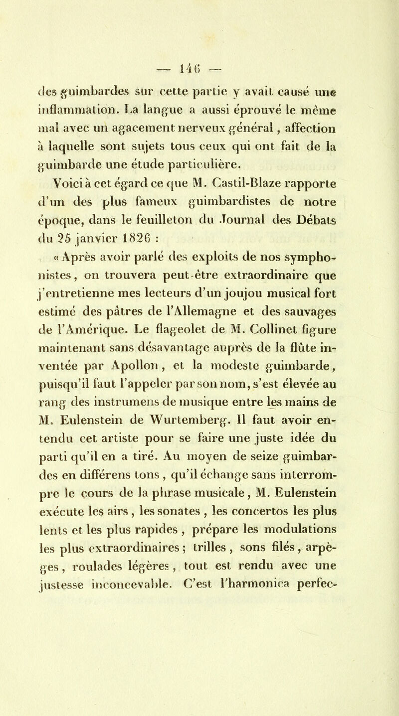 des guimbardes sur cette partie y avait causé une inflammation. La langue a aussi éprouvé le même mai avec un agacement nerveux général, affection à laquelle sont sujets tous ceux qui ont fait de la guimbarde une étude particulière. Voici à cet égard ce que M. Castil-Blaze rapporte d'un des plus fameux guimbardistes de notre époque, dans le feuilleton du Journal des Débats du 25 janvier 1826 : « Après avoir parlé des exploits de nos sympho- nistes , on trouvera peut être extraordinaire que j'entretienne mes lecteurs d'un joujou musical fort estimé des pâtres de l'Allemagne et des sauvages de l'Amérique. Le flageolet de M. Collinet figure maintenant sans désavantage auprès de la flûte in- ventée par Apollon, et la modeste guimbarde, puisqu'il faut l'appeler par son nom, s'est élevée au rang des instrumens de musique entre les mains de M. Eulenstein de Wurtemberg. Il faut avoir en- tendu cet artiste pour se faire une juste idée du parti qu'il en a tiré. Au moyen de seize guimbar- des en différens tons , qu'il échange sans interrom- pre le cours de la phrase musicale, M. Eulenstein exécute les airs, les sonates , les concertos les plus lents et les plus rapides , prépare les modulations les plus extraordinaires ; trilles , sons filés, arpè- ges , roulades légères, tout est rendu avec une justesse inconcevable. C'est l'harmonica perfec-