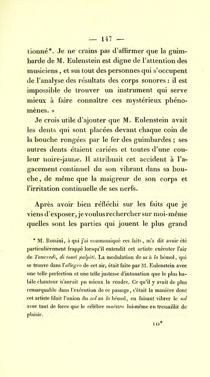 lionne*. Je ne crains pas d'affirmer que la guim- barde de M. Eulenstein est digne de l'attention des musiciens , et sm tout des personnes qui s'occupent de l'analyse des résultats des corps sonores : il est impossible de trouver un instrument qui serve mieux à faire connaître ces mystérieux phéno- mènes. » Je crois utile d'ajouter que M. Eulenstein avait les dents qui sont placées devant chaque coin de la bouche rongées par le fer des guimbardes ; ses autres dents étaient cariées et toutes d'une cou- leur noire-jaune. Il attribuait cet accident à l'a- gacement continuel du son vibrant dans sa bou- che , de même que la maigreur de son corps et l'irritation continuelle de ses nerfs. Après avoir bien réfléchi sur les faits que je viens d'exposer, je voulus rechercher sur moi-même quelles sont les parties qui jouent le plus grand * M. Rossini, à qui j'ai communiqué ces faits, m'a dit avoir été particulièrement frappé lorsqu'il entendit cet artiste exécuter l'air de Tancredi, di tanti palpiti. La modulation de ut à la bémol, qui se trouve dans Xallegro de cet air, était faite par M. Eulenstein avee une telle perfection et une telle justesse d'intonation que le plus ha- bile chanteur n'aurait pu mieux la rendre. Ce qu'il y avait de plus remarquable dans l'exécution de ce passage, c'était la manière dont cet artiste filait l'union du sol au la bémol, en faisant vibrer le sol avec tant de force que le célèbre maestro lui-même en tressaillit de plaisir. IO*