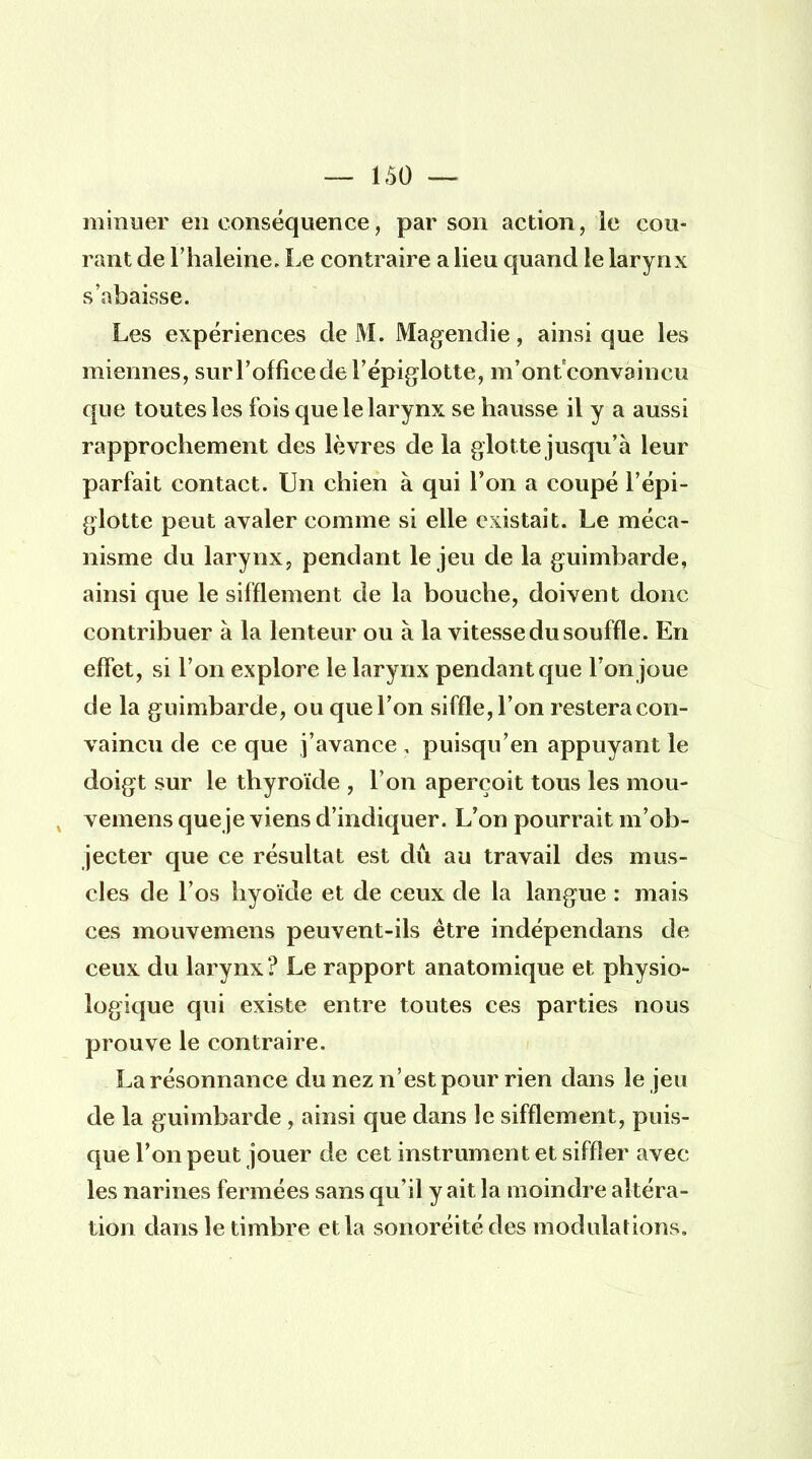 minuer en conséquence, par son action, le cou- rant de l'haleine. Le contraire a lieu quand le larynx s'abaisse. Les expériences de M. Magendie, ainsi que les miennes, sur l'office de l'épiglotte, m'ontconvaineu que toutes les fois que le larynx se hausse il y a aussi rapprochement des lèvres de la glotte jusqu'à leur parfait contact. Un chien à qui l'on a coupé l'épi- glotte peut avaler comme si elle existait. Le méca- nisme du larynx, pendant le jeu de la guimbarde, ainsi que le sifflement de la bouche, doivent donc contribuer à la lenteur ou à la vitesse du souffle. En effet, si l'on explore le larynx pendant que l'on joue de la guimbarde, ou que Ton siffle, l'on restera con- vaincu de ce que j'avance , puisqu'en appuyant le doigt sur le thyroïde , l'on aperçoit tous les mou- vemens que je viens d'indiquer. L'on pourrait m'ob- jecter que ce résultat est dû au travail des mus- cles de l'os hyoïde et de ceux de la langue : mais ces mouvemens peuvent-ils être indépendans de ceux du larynx ? Le rapport anatomique et physio- logique qui existe entre toutes ces parties nous prouve le contraire. La résonnance du nez n'est pour rien dans le jeu de la guimbarde , ainsi que dans le sifflement, puis- que l'on peut jouer de cet instrument et siffler avec les narines fermées sans qu'il y ait la moindre altéra- tion dans le timbre et la sonoréité des modulations.