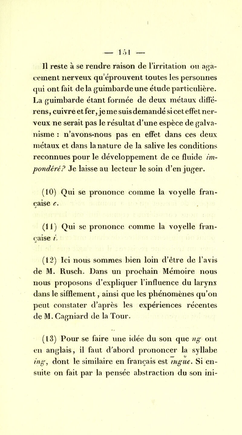 ! — 151 — Il reste à se rendre raison de l'irritation ou aga- cement nerveux quréprouvent toutes les personnes qui ont fait de la guimbarde une étude particulière. La guimbarde étant formée de deux métaux diffé- rens, cuivre et fer, je me suis demandé si cet effet ner- veux ne serait pas le résultat d'une espèce de galva- nisme : n'avons-nous pas en effet dans ces deux métaux et dans la nature de la salive les conditions reconnues pour le développement de ce fluide îm- pondéré? Je laisse au lecteur le soin d'en juger. (10) Qui se prononce comme la voyelle fran- çaise e. (11) Qui se prononce comme la voyelle fran- çaise ri (12) Ici nous sommes bien loin d'être de l'avis de M. Rusch. Dans un prochain Mémoire nous nous proposons d'expliquer l'influence du larynx dans le sifflement, ainsi que les phénomènes qu'on peut constater d'après les expériences récentes de M. Cagniard de la Tour. (13) Pour se faire une idée du son que ng ont en anglais, il faut d'abord prononcer la syllabe ing, dont le similaire en français est mgue. Si en- suite on fait par la pensée abstraction du son mi-