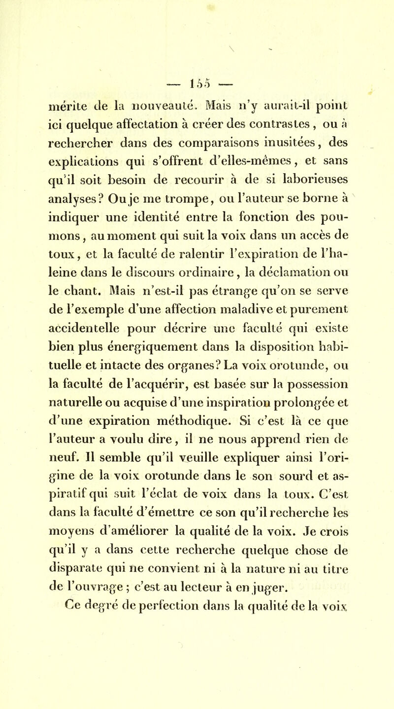 \ — l.V) — mérite de la nouveauté, Mais n'y aurait-il point ici quelque affectation à créer des contrastes , ou à rechercher dans des comparaisons inusitées, des explications qui s'offrent d'elles-mêmes, et sans qu'il soit besoin de recourir à de si laborieuses analyses? Ou je me trompe, ou l'auteur se borne à indiquer une identité entre la fonction des pou- mons , au moment qui suit la voix dans un accès de toux, et la faculté de ralentir l'expiration de l'ha- leine dans le discours ordinaire, la déclamation ou le chant. Mais n'est-il pas étrange qu'on se serve de l'exemple d'une affection maladive et purement accidentelle pour décrire une faculté qui existe bien plus énergiquement dans la disposition habi- tuelle et intacte des organes? La voix orotunde, ou la faculté de l'acquérir, est basée sur la possession naturelle ou acquise d'une inspiration prolongée et d'une expiration méthodique. Si c'est là ce que l'auteur a voulu dire, il ne nous apprend rien de neuf. Il semble qu'il veuille expliquer ainsi l'ori- gine de la voix orotunde dans le son sourd et as- pirai if qui suit l'éclat de voix dans la toux. C'est dans la faculté d'émettre ce son qu'il recherche les moyens d'améliorer la qualité de la voix. Je crois qu'il y a dans cette recherche quelque chose de disparate qui ne convient ni à la nature ni au titre de l'ouvrage ; c'est au lecteur à en juger. Ce degré de perfection dans la qualité de la voix