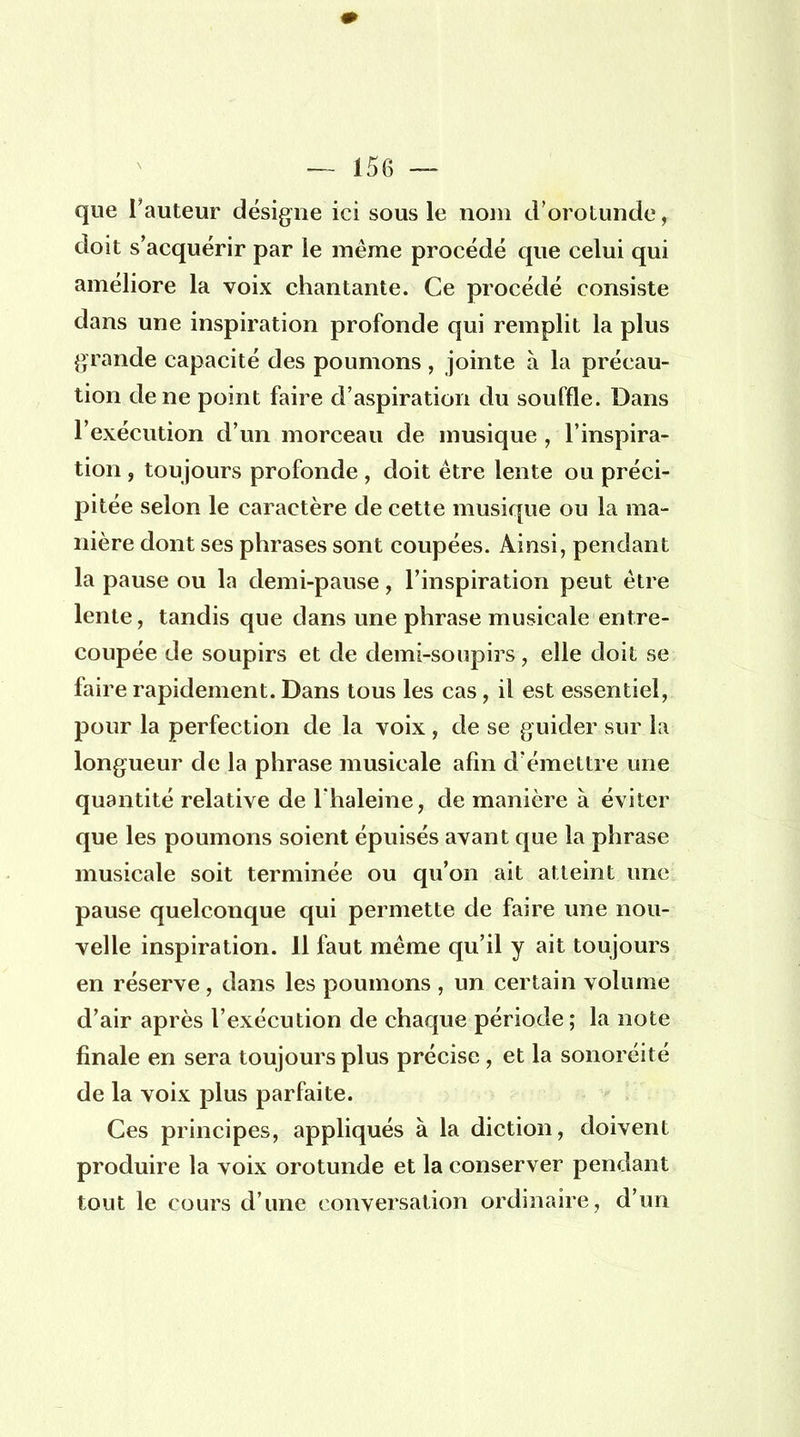 que l'auteur désigne ici sous le nom d'orotunde, doit s'acquérir par le même procédé que celui qui améliore la voix chantante. Ce procédé consiste dans une inspiration profonde qui remplit la plus grande capacité des poumons , jointe à la précau- tion de ne point faire d'aspiration du souffle. Dans l'exécution d'un morceau de musique , l'inspira- tion , toujours profonde , doit être lente ou préci- pitée selon le caractère de cette musique ou la ma- nière dont ses phrases sont coupées. Ainsi, pendant la pause ou la demi-pause, l'inspiration peut être lente, tandis que dans une phrase musicale entre- coupée de soupirs et de demi-soupirs, elle doit se faire rapidement. Dans tous les cas, il est essentiel, pour la perfection de la voix, de se guider sur la longueur de la phrase musicale afin d'émettre une quantité relative de l'haleine, de manière à éviter que les poumons soient épuisés avant que la phrase musicale soit terminée ou qu'on ait atteint une pause quelconque qui permette de faire une nou- velle inspiration. 11 faut même qu'il y ait toujours en réserve , dans les poumons , un certain volume d'air après l'exécution de chaque période ; la note finale en sera toujours plus précise , et la sonoréité de la voix plus parfaite. Ces principes, appliqués à la diction, doivent produire la voix orotunde et la conserver pendant tout le cours d'une conversation ordinaire, d'un