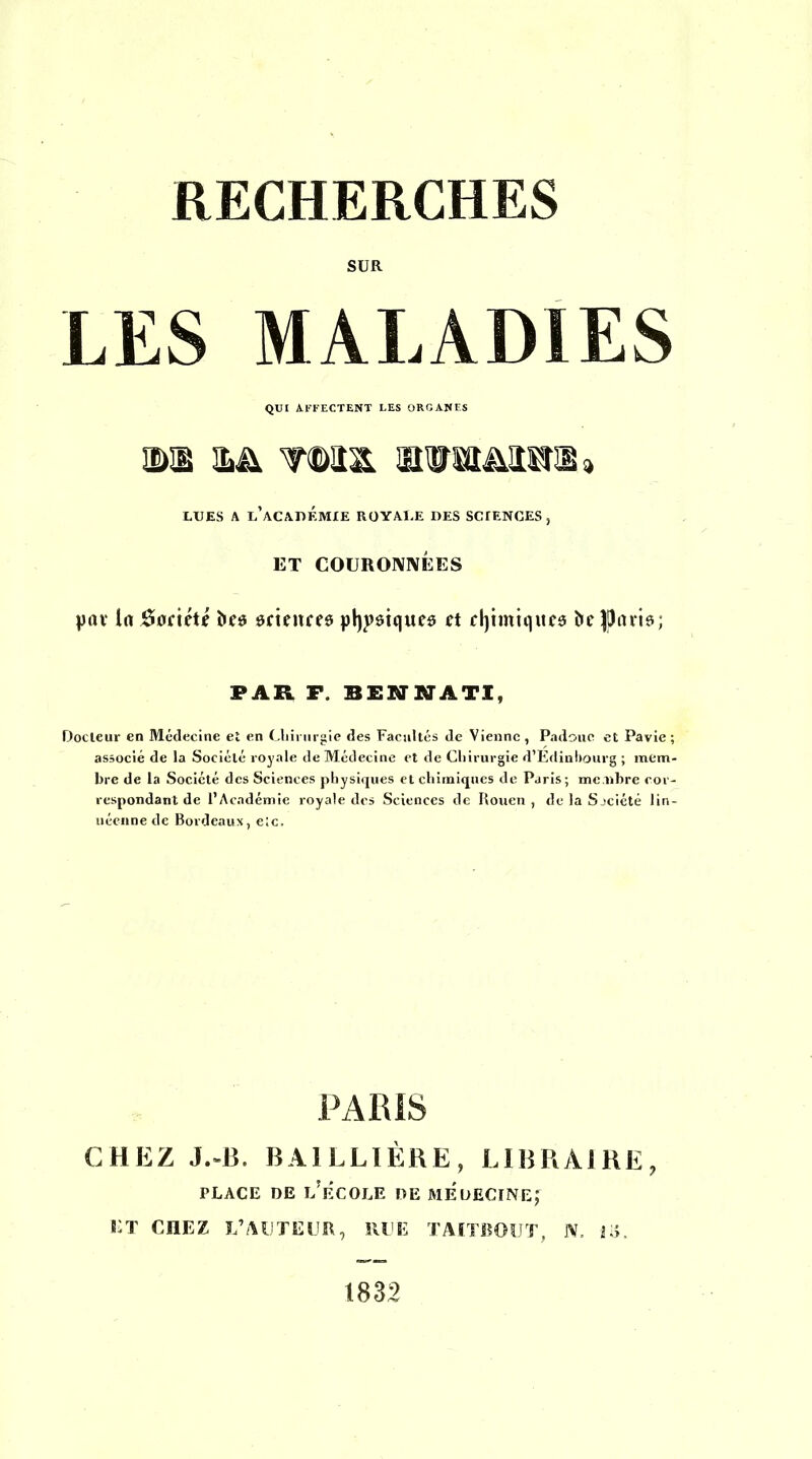 RECHERCHES SUR LES MALADIES qui affectent les organes mm la mm onraiMiti» LUES A L'ACADEMIE ROYALE DES SCTENGES , ET COURONNÉES \>ax In &oàétt ï>e$ sciences pljpôtques et chimiques be farta ; FAR F. BEN M ATI, Docteur en Médecine eî en Chirurgie des Facultés de Vienne, Padouc et Pavie; associé de la Société royale de Médecine et de Chirurgie d'Edinbourg ; mem- bre de la Société des Sciences physiques et chimiques de Paris; me .libre cor- respondant de l'Académie royale des Sciences de Rouen , de la Sjciété lin- uéenne de Bordeaux, elc. PARIS CHEZ J.-B. BA1LLIÈRE, LIBRAIRE, place de l'école de médecine,' ET CHEZ L'AUTEUR, RUE TAITBOUT. 3V. ÎS, 1832