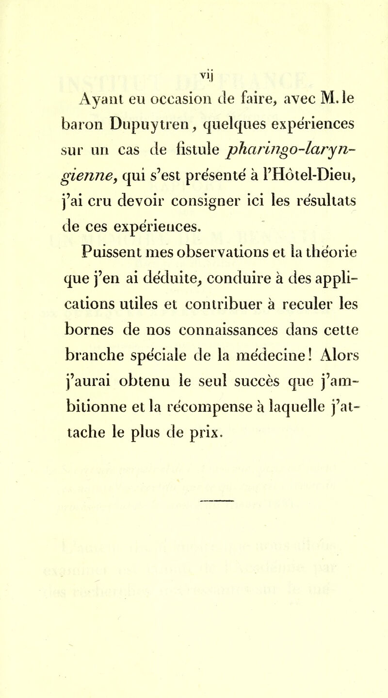 Ayant eu occasion de faire, avec M. îe baron Dupuytren, quelques expériences sur un cas de fistule pharingo-laryn- gienne, qui s'est présenté à l'Hôtel-Dieu, j'ai cru devoir consigner ici les résultats de ces expériences. Puissent mes observations et la théorie que j'en ai déduite, conduire à des appli- cations utiles et contribuer à reculer les bornes de nos connaissances dans cette branche spéciale de la médecine! Alors j'aurai obtenu le seul succès que j'am- bitionne et la récompense à laquelle j'at- tache le plus de prix.