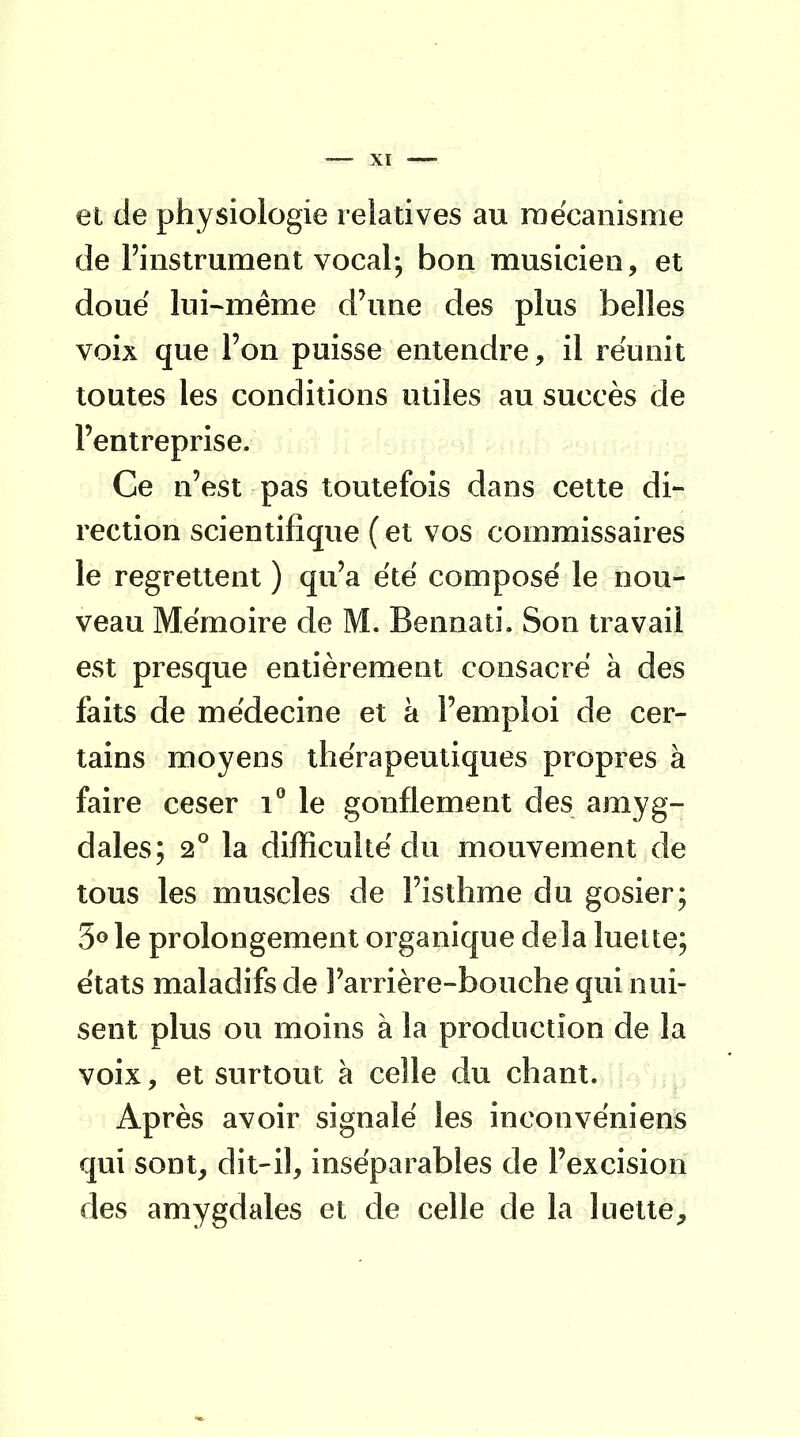 et de physiologie relatives au mécanisme de l'instrument vocal; bon musicien, et doue lui-même d'une des plus belles voix que l'on puisse entendre, il réunit toutes les conditions utiles au succès de l'entreprise. Ce n'est pas toutefois dans cette di- rection scientifique ( et vos commissaires le regrettent ) qu'a été composé le nou- veau Mémoire de M. Bennati. Son travail est presque entièrement consacré à des faits de médecine et à l'emploi de cer- tains moyens thérapeutiques propres à faire ceser i° le gonflement des amyg- dales; 2° la difficulté du mouvement de tous les muscles de l'isthme du gosier; 5° le prolongement organique delà luette; états maladifs de l'arrière-bouche qui nui- sent plus ou moins à la production de la voix, et surtout à celle du chant. Après avoir signalé les inconvéniens qui sont, dit-il, inséparables de l'excision des amygdales et de celle de la luette,