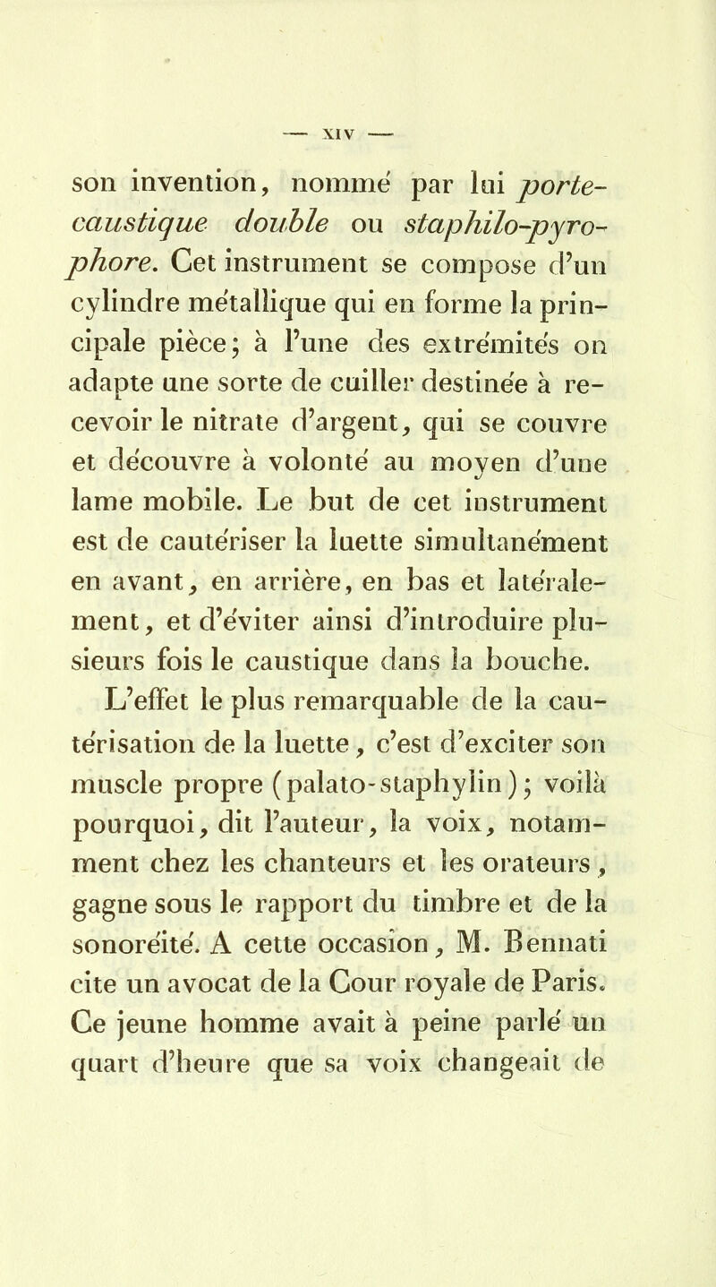 son invention, nommé par lui porte- caustique double ou s taphilo-pyro- phore. Cet instrument se compose d'un cylindre métallique qui en forme la prin- cipale pièce; à l'une des extrémités on adapte une sorte de cuiller destinée à re- cevoir le nitrate d'argent, qui se couvre et découvre à volonté au moyen d'une lame mobile. Le but de cet instrument est de cautériser la luette simultanément en avant, en arrière, en bas et latérale- ment, et d'éviter ainsi d'introduire plu- sieurs fois le caustique dans la bouche. L'effet le plus remarquable de la cau- térisation de la luette, c'est d'exciter son muscle propre (palato-staphylin ) ; voilà pourquoi, dit l'auteur, la voix, notam- ment chez les chanteurs et les orateurs , gagne sous le rapport du timbre et de la sonoréité. A cette occasion, M. Bennati cite un avocat de la Cour royale de Paris. Ce jeune homme avait à peine parlé un quart d'heure que sa voix changeait de