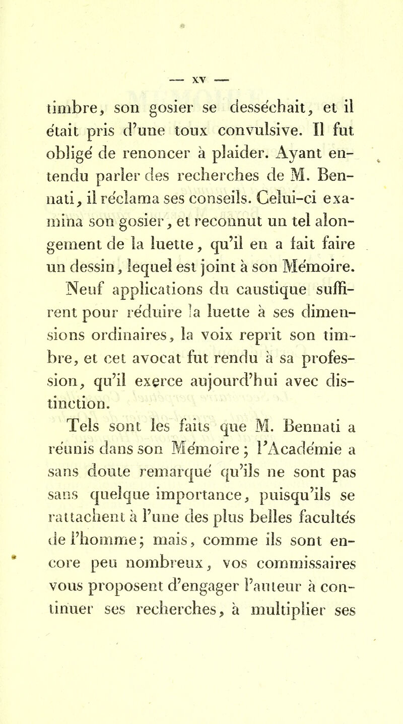 timbre9 son gosier se desséchait, et il était pris d'une tonx convulsive. Il fut obligé de renoncer à plaider. Ayant en- tendu parler des recherches de M. Ben- nati, il réclama ses conseils. Celui-ci exa- mina son gosier, et reconnut un tel alon- gement de la luette, qu'il en a lait faire un dessin 3 lequel est joint à son Mémoire. Neuf applications du caustique suffi- rent pour réduire la luette à ses dimen- sions ordinaires, la voix reprit son tim- bre, et cet avocat fut rendu à sa profes- sion, qu'il exerce aujourd'hui avec dis- tinction. Tels sont les faits que M. Bennati a réunis dans son Mémoire ; l'Académie a sans doute remarqué qu'ils ne sont pas sans quelque importance, puisqu'ils se rattachent à l'une des plus belles facultés de l'homme; mais? comme ils sont en- core peu nombreux, vos commissaires vous proposent d'engager l'auteur à con- tinuer ses recherches, à multiplier ses