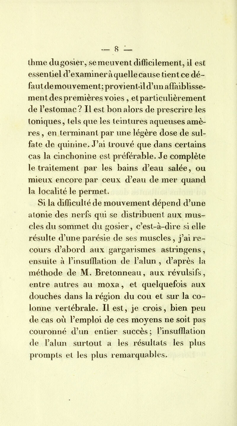 thme du gosier, se meuvent difficilement, il est essentiel d'examiner à quelle cause tient ce dé- faut de mouvement; provient-il d'un affaiblisse- ment des premières voies , et particulièrement de l'estomac? Il est bon alors de prescrire les toniques, tels que les teintures aqueuses arrié- res , en terminant par une légère dose de sul- fate de quinine. J'ai trouvé que dans certains cas la cinchonine est préférable. Je complète le traitement par les bains d'eau salée, ou mieux encore par ceux d'eau de mer quand la localité le permet. Si la difficulté de mouvement dépend d'une atonie des nerfs qui se distribuent aux mus- cles du sommet du gosier, c'est-à-dire si elle résulte d'une parésie de ses muscles, j'ai re- cours d'abord aux gargarismes astringens, ensuite à l'insufflation de l'alun , d'après la méthode de M. Bretonneau, aux révulsifs, entre autres au moxa, et quelquefois aux douches dans la région du cou et sur la co- lonne vertébrale. Il est, je crois, bien peu de cas où l'emploi de ces moyens ne soit pas couronné d'un entier succès; l'insufflation de l'alun surtout a les résultats les plus prompts et les plus remarquables.