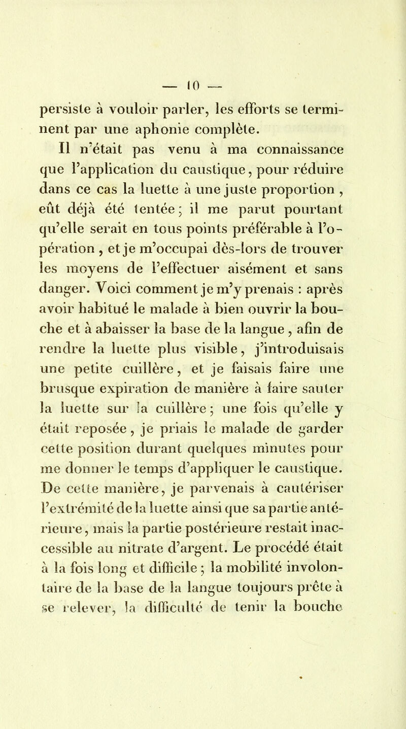 persiste à vouloir parler, les efforts se termi- nent par une aphonie complète. Il n'était pas venu à ma connaissance que l'application du caustique, pour réduire dans ce cas la luette à une juste proportion , eût déjà été tentée ; il me parut pourtant qu'elle serait en tous points préférable à l'o- pération , et je m'occupai dès-lors de trouver les moyens de l'effectuer aisément et sans danger. Voici comment je m'y prenais : après avoir habitué le malade à bien ouvrir la bou- che et à abaisser la base de la langue , afin de rendre la luette plus visible ? j'introduisais une petite cuillère, et je faisais faire une brusque expiration de manière à faire sauter la luette sur la cuillère ; une fois qu'elle y était reposée , je priais le malade de garder cette position durant quelques minutes pour me donner le temps d'appliquer le caustique. De cette manière, je parvenais à cautériser l'extrémité de la luette ainsi que sa partie anté- rieure , mais la partie postérieure restait inac- cessible au nitrate d'argent. Le procédé était à la fois long et difficile ; la mobilité involon- taire de la base de la langue toujours prête à se relever, la difficulté de tenir la bouche