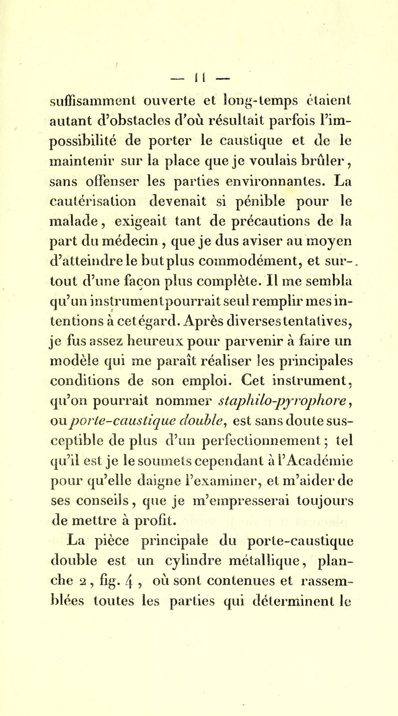 suffisamment ouverte et long-temps étaient autant d'obstacles d'où résultait parfois l'im- possibilité de porter le caustique et de le maintenir sur la place que je voulais brûler, sans offenser les parties environnantes. La cautérisation devenait si pénible pour le malade, exigeait tant de précautions de la part du médecin , que je dus aviser au moyen d'atteindre le but plus commodément, et sur- tout d'une façon plus complète. Il me sembla qu'un instrumentpourrait seul remplir mes in- tentions à cetégard. Après diverses tentatives, je fus assez heureux pour parvenir à faire un modèle qui me paraît réaliser les principales conditions de son emploi. Cet instrument, qu'on pourrait nommer staphilo-pyrôphore, ou porte-caustique double, est sans doute sus- ceptible de plus d'un perfectionnement ; tel qu'il est je le soumets cependant à l'Académie pour qu'elle daigne l'examiner, et m'aider de ses conseils, que je m'empresserai toujours de mettre à profit. La pièce principale du porte-caustique double est un cylindre métallique, plan- che 2 , fig. 4 , où sont contenues et rassem- blées toutes les parties qui déterminent le