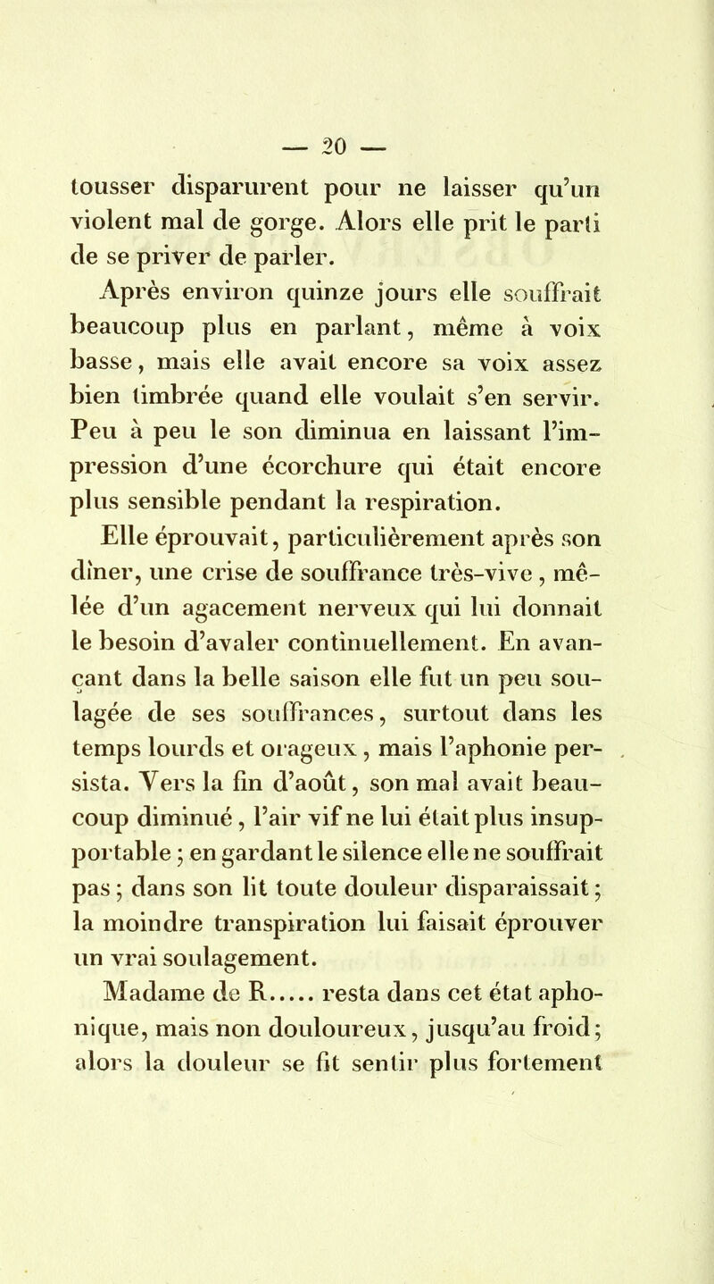 tousser disparurent pour ne laisser qu'un violent mal de gorge. Alors elle prit le parti de se priver de parler. Après environ quinze jours elle souffrait beaucoup plus en parlant, même à voix basse, mais elle avait encore sa voix assez bien timbrée quand elle voulait s'en servir. Peu à peu le son diminua en laissant l'im- pression d'une écorchure qui était encore plus sensible pendant la respiration. Elle éprouvait, particulièrement après son dîner, une crise de souffrance très-vive , mê- lée d'un agacement nerveux qui lui donnait le besoin d'avaler continuellement. En avan- çant dans la belle saison elle fut un peu sou- lagée de ses souffrances, surtout dans les temps lourds et orageux , mais l'aphonie per- sista. Vers la fin d'août, son mal avait beau- coup diminué , l'air vif ne lui était plus insup- portable ; en gardant le silence elle ne souffrait pas ; dans son lit toute douleur disparaissait ; la moindre transpiration lui faisait éprouver un vrai soulagement. Madame de R resta dans cet état apho- nique, mais non douloureux, jusqu'au froid; alors la douleur se fit sentir plus fortement