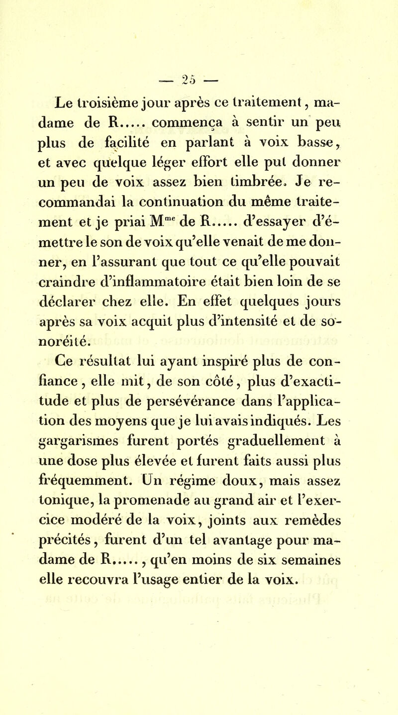 Le troisième jour après ce traitement, ma- dame de R commença à sentir un peu plus de facilité en parlant à voix basse, et avec quelque léger effort elle pul donner un peu de voix assez bien timbrée, Je re- commandai la continuation du même traite- ment et je priai Mme de R.— d'essayer d'é- mettre le son de voix qu'elle venait de me don- ner, en l'assurant que tout ce qu'elle pouvait •craindre d'inflammatoire était bien loin de se déclarer chez elle. En effet quelques jours après sa voix acquit plus d'intensité et de so- noréité. Ce résultat lui ayant inspiré plus de con- fiance , elle mit, de son côté, plus d'exacti- tude et plus de persévérance dans l'applica- tion des moyens que je lui avais indiqués. Les gargarismes furent portés graduellement à une dose plus élevée et furent faits aussi plus fréquemment. Un régime doux, mais assez tonique, la promenade au grand air et l'exer- cice modéré de la voix, joints aux remèdes précités, furent d'un tel avantage pour ma- dame de R 3 qu'en moins de six semaines elle recouvra l'usage entier de la voix.