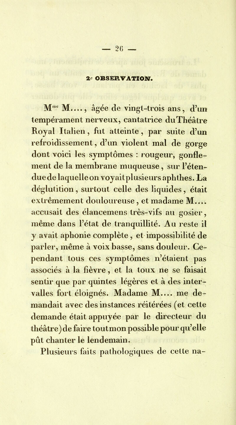 M,ueM...., âgée de vingt-trois ans, d'un tempérament nerveux, cantatrice du Théâtre Royal Italien, fut atteinte, par suite d'un refroidissement, d'un violent mal de gorge dont voici les symptômes : rougeur, gonfle- ment de la membrane muqueuse, sur l'éten- due de laquelle on voyaitplusieurs aphthes. La déglutition, surtout celle des liquides, était extrêmement douloureuse, et madame M.... accusait des élancemens très-vifs au gosier, même dans l'état de tranquillité. Au reste il y avait aphonie complète , et impossibilité de parler, même à voix basse, sans douleur. Ce- pendant tous ces symptômes n'étaient pas associés à la fièvre, et la toux ne se faisait sentir que par quintes légères et à des inter- valles fort éloignés. Madame M.... me de- mandait avec des instances réitérées (et cette demande était appuyée par le directeur du théâtre) de faire tout mon possible pour qu'elle pût chanter le lendemain. Plusieurs faits pathologiques de cette na-