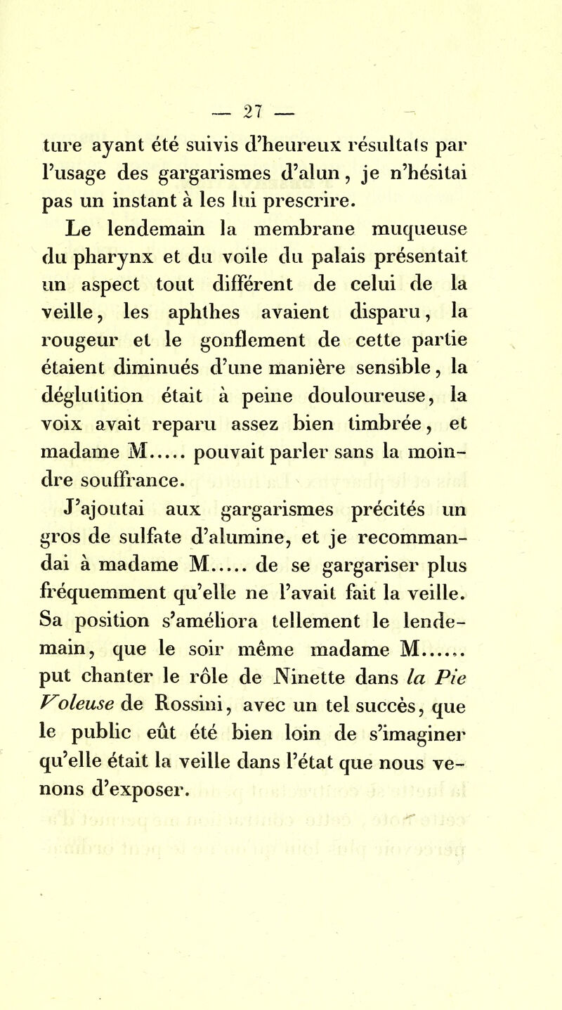 ture ayant été suivis d'heureux résultais par l'usage des gargarismes d'alun, je n'hésitai pas un instant à les lui prescrire. Le lendemain la membrane muqueuse du pharynx et du voile du palais présentait un aspect tout différent de celui de la veille, les aphthes avaient disparu, la rougeur et le gonflement de cette partie étaient diminués d'une manière sensible, la déglutition était à peine douloureuse, la voix avait reparu assez bien timbrée, et madame M pouvait parler sans la moin- dre souffrance. J'ajoutai aux gargarismes précités un gros de sulfate d'alumine, et je recomman- dai à madame M de se gargariser plus fréquemment qu'elle ne l'avait fait la veille. Sa position s'améliora tellement le lende- main, que le soir même madame M...... put chanter le rôle de Ninette dans la Pie Voleuse de Rossini, avec un tel succès, que le public eût été bien loin de s'imaginer qu'elle était la veille dans l'état que nous ve- nons d'exposer.