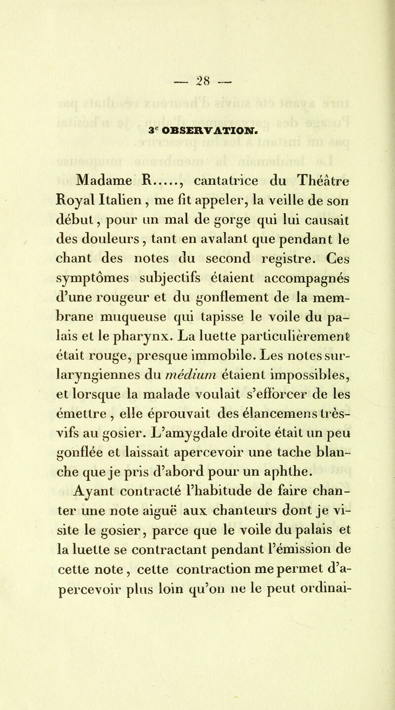 3e OBSERVATION. Madame R , cantatrice du Théâtre Royal Italien , me fit appeler, la veille de son début, pour un mal de gorge qui lui causait des douleurs , tant en avalant que pendant le chant des notes du second registre. Ces symptômes subjectifs étaient accompagnés d'une rougeur et du gonflement de la mem- brane muqueuse qui tapisse le voile du pa- lais et le pharynx. La luette particulièrement était rouge, presque immobile. Les notes sur- laryngiennes du médium étaient impossibles, et lorsque la malade voulait s'efforcer de les émettre , elle éprouvait des élancemens très- vifs au gosier. L'amygdale droite était un peu gonflée et laissait apercevoir une tache blan- che que je pris d'abord pour un aphthe. Ayant contracté l'habitude de faire chan- ter une note aiguë aux. chanteurs dont je vi- site le gosier, parce que le voile du palais et la luette se contractant pendant l'émission de cette note , cette contraction me permet d'a- percevoir plus loin qu'on ne le peut ordinai-