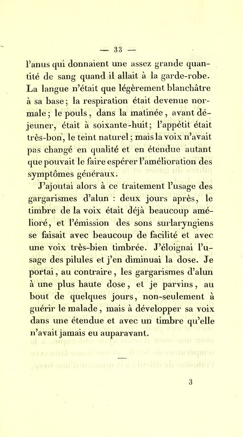 l'anus qui donnaient une assez grande quan- tité de sang quand il allait à la garde-robe. La langue n'était que légèrement blanchâtre à sa base; la respiration était devenue nor- male ; le pouls \ dans la matinée , avant dé- jeuner, était à soixante-huit; l'appétit était très-bon, le teint naturel ; mais la voix n'avait pas changé en qualité et en étendue autant que pouvait le faire espérer l'amélioration des symptômes généraux. J'ajoutai alors à ce traitement l'usage des gargarismes d'alun : deux jours après, le timbre de la voix était déjà beaucoup amé- lioré, et l'émission des sons surlaryngiens se faisait avec beaucoup de facilité et avec une voix très-bien timbrée. J'éloignai l'u- sage des pilules et j'en diminuai la dose. Je portai, au contraire , les gargarismes d'alun à une plus haute dose, et je parvins, au bout de quelques jours, non-seulement à guérir le malade, mais à développer sa voix dans une étendue et avec un timbre qu'elle n'avait jamais eu auparavant. 3