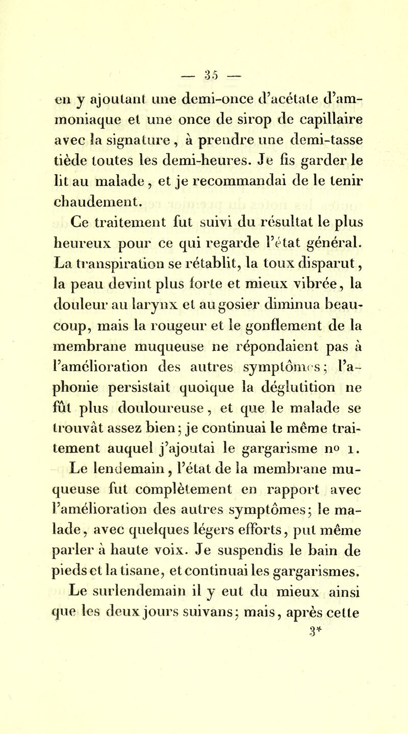 en y ajoutant une demi-once d'acétate d'am- moniaque et une once de sirop de capillaire avec la signature , à prendre une demi-tasse tiède toutes les demi-heures. Je fis garder le lit au malade , et je recommandai de le tenir chaudement. Ce traitement fut suivi du résultat le plus heureux pour ce qui regarde l'état général. La transpiration se rétablit, la toux disparut, la peau devint plus forte et mieux vibrée, la douleur au larynx et au gosier diminua beau- coup, mais la rougeur et le gonflement de la membrane muqueuse ne répondaient pas à l'amélioration des autres symptônus ; l'a- phonie persistait quoique la déglutition ne fût plus douloureuse, et que le malade se trouvât assez bien ; je continuai le même trai- tement auquel j'ajoutai le gargarisme no i. Le lendemain 9 l'état de la membrane mu- queuse fut complètement en rapport avec l'amélioration des autres symptômes; le ma- lade 3 avec quelques légers efforts , put même parler à haute voix. Je suspendis le bain de pieds et la tisane, et continuai les gargarismes. Le surlendemain il y eut du mieux ainsi que les deux jours suivans; mais, après cette 3*