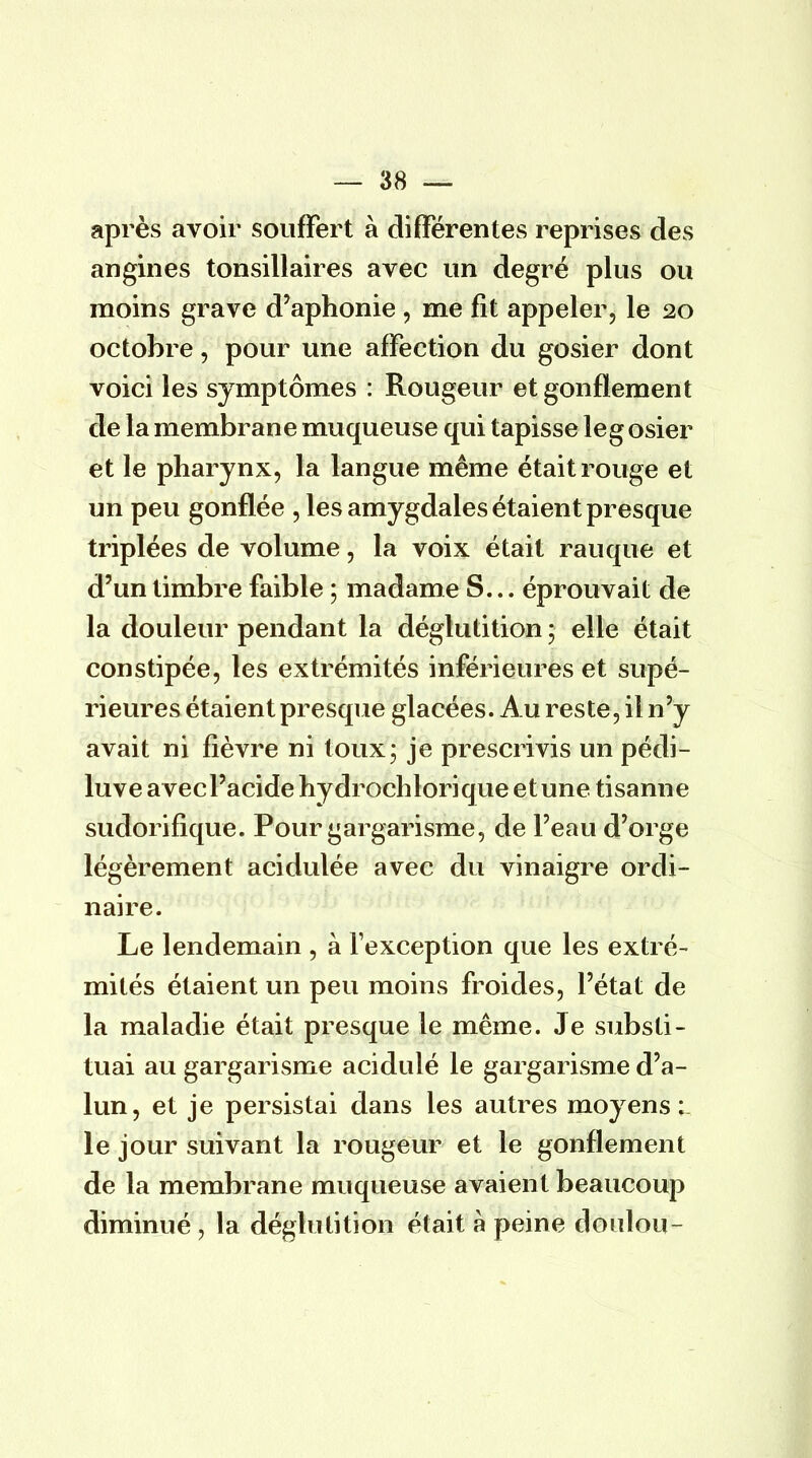 après avoir souffert à différentes reprises des angines tonsillaires avec un degré plus ou moins grave d'aphonie , me fit appeler, le 20 octobre, pour une affection du gosier dont voici les symptômes : Rougeur et gonflement de la membrane muqueuse qui tapisse le g osier et le pharynx, la langue même était rouge et un peu gonflée , les amygdales étaient presque triplées de volume, la voix était rauque et d'un timbre faible ; madame S... éprouvait de la douleur pendant la déglutitionj elle était constipée, les extrémités inférieures et supé- rieures étaient presque glacées. Au reste, il n'y avait ni fièvre ni toux; je prescrivis un pédi- luve avec l'acide hydrochlorique et une tisanne sudorifique. Pour gargarisme, de l'eau d'orge légèrement acidulée avec du vinaigre ordi- naire. Le lendemain , à l'exception que les extré- mités étaient un peu moins froides, l'état de la maladie était presque le même. Je substi- tuai au gargarisme acidulé le gargarisme d'a- lun, et je persistai dans les autres moyens; le jour suivant la rougeur et le gonflement de la membrane muqueuse avaien t beaucoup diminué \ la déglutition était à peine doulou-