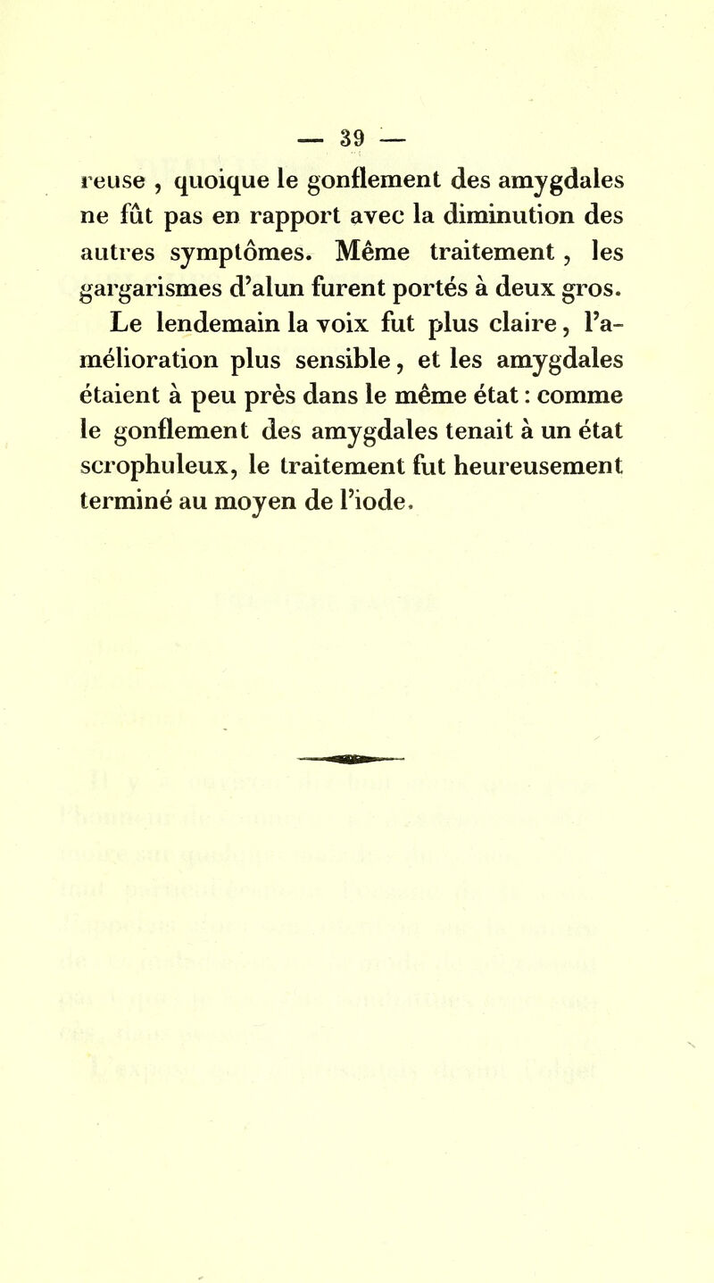 reuse , quoique le gonflement des amygdales ne fût pas en rapport avec la diminution des autres symptômes. Même traitement , les gargarismes d'alun furent portés à deux gros. Le lendemain la voix fut plus claire, l'a- mélioration plus sensible, et les amygdales étaient à peu près dans le même état : comme le gonflement des amygdales tenait à un état scrophuleux, le traitement fut heureusement terminé au moyen de l'iode,