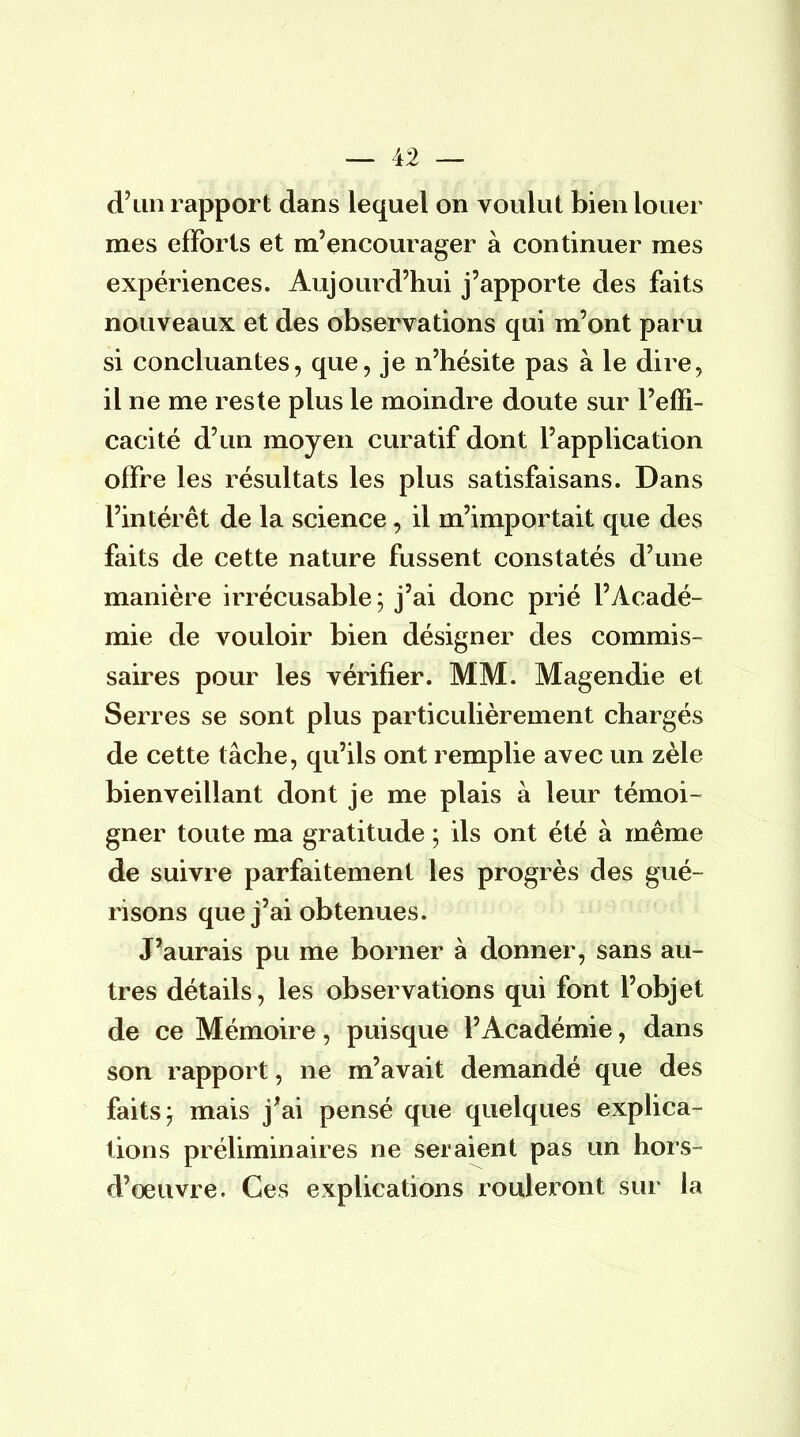 d'un rapport dans lequel on voulut bien louer mes efforts et m'encourager à continuer mes expériences. Aujourd'hui j'apporte des faits nouveaux et des observations qui m'ont paru si concluantes, que, je n'hésite pas à le dire, il ne me reste plus le moindre doute sur l'effi- cacité d'un moyen curatif dont l'application offre les résultats les plus satisfaisans. Dans l'intérêt de la science, il m'importait que des faits de cette nature fussent constatés d'une manière irrécusable; j'ai donc prié l'Acadé- mie de vouloir bien désigner des commis- saires pour les vérifier. MM. Magendie et Serres se sont plus particulièrement chargés de cette tâche, qu'ils ont remplie avec un zèle bienveillant dont je me plais à leur témoi- gner toute ma gratitude ; ils ont été à même de suivre parfaitement les progrès des gué- risons que j'ai obtenues. J'aurais pu me borner à donner, sans au- tres détails, les observations qui font l'objet de ce Mémoire, puisque l'Académie, dans son rapport, ne m'avait demandé que des faits; mais j'ai pensé que quelques explica- tions préliminaires ne seraient pas un hors- cl'oeuvre. Ces explications rouleront sur la