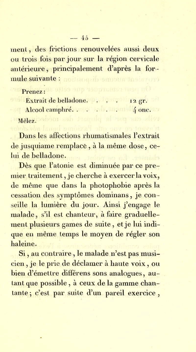 ment, des frictions renouvelées aussi deux ou trois fois par jour sur la région cervicale antérieure, principalement d'après la for - mule suivante : Prenez : Extrait de belladone. . . . 12 gr. Alcool camphré. ..... 4 onc' Mêlez. Dans les affections rhumatismales l'extrait de jusquiame remplace , à la même dose, ce- lui de belladone. Dès que l'atonie est diminuée par ce pre- mier traitement, je cherche à exercer la voix, de même que dans la photophobie après la cessation des symptômes dominans, je con- seille la lumière du jour. Ainsi j'engage le malade, s'il est chanteur, à faire graduelle- ment plusieurs games de suite , et je lui indi- que en même temps le moyen de régler son haleine. Si, au contraire , le malade n'est pas musi- cien , je le prie de déclamer à haute voix , ou bien d'émettre différens sons analogues, au- tant que possible , à ceux de la gamme chan- tante -, c'est par suite d'un pareil exercice ,