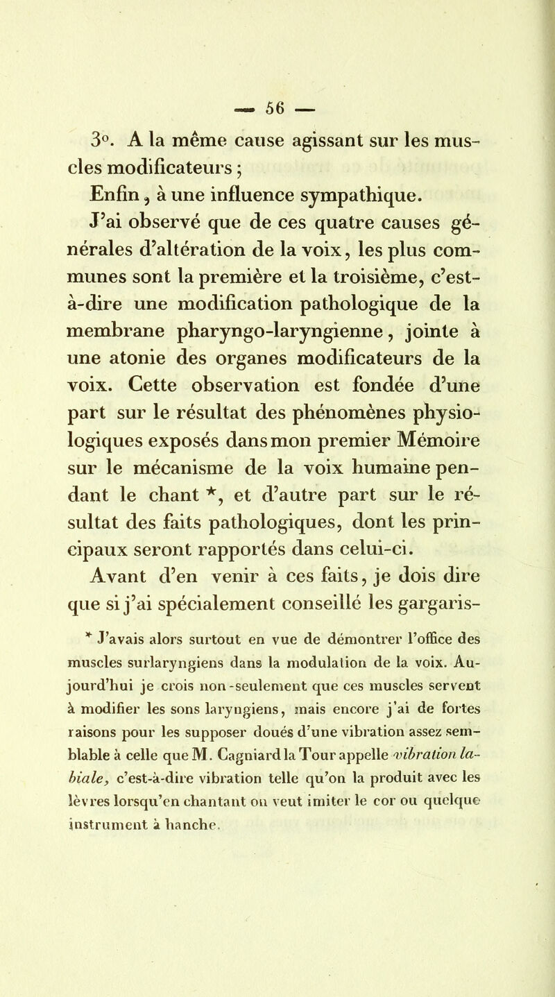 3°. A la même cause agissant sur les mus- cles modificateurs ; Enfin 5 à une influence sympathique. J'ai observé que de ces quatre causes gé- nérales d'altération de la voix, les plus com- munes sont la première et la troisième, c'est- à-dire une modification pathologique de la membrane pharyngo-laryngienne, jointe à une atonie des organes modificateurs de la voix. Cette observation est fondée d'une part sur le résultat des phénomènes physio- logiques exposés dans mon premier Mémoire sur le mécanisme de la voix humaine pen- dant le chant *, et d'autre part sur le ré- sultat des faits pathologiques, dont les prin- cipaux seront rapportés dans celui-ci. Avant d'en venir à ces faits, je dois dire que si j'ai spécialement conseillé les gargaris- * J'avais alors surtout en vue de démontrer l'office des muscles surlaryngiens dans la modulation de la voix. Au- jourd'hui je crois non-seulement que ces muscles servent à modifier les sons laryngiens, mais encore j'ai de fortes raisons pour les supposer doués d'une vibration assez sem- blable à celle que M. Cagniard la Tour appelle vibration la - biale, c'est-à-dire vibration telle qu'on la produit avec les lèvres lorsqu'on chantant on veut imiter le cor ou quelque? instrument à hanche.