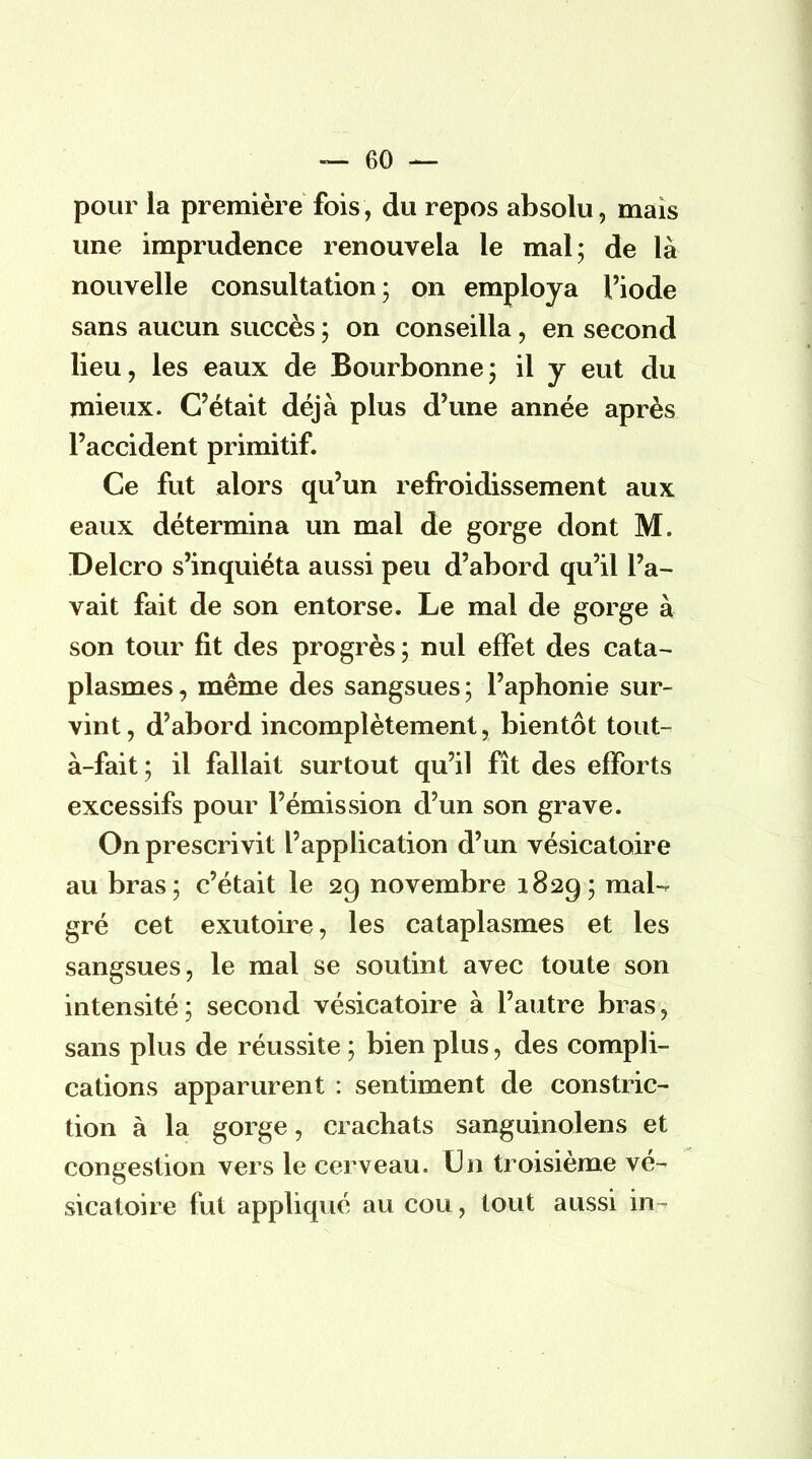 — ()0 — pour la première fois, du repos absolu, mais une imprudence renouvela le mal; de là nouvelle consultation; on employa l'iode sans aucun succès ; on conseilla, en second lieu, les eaux de Bourbonne; il y eut du mieux. C'était déjà plus d'une année après l'accident primitif. Ce fut alors qu'un refroidissement aux eaux détermina un mal de gorge dont M. Delcro s'inquiéta aussi peu d'abord qu'il l'a- vait fait de son entorse. Le mal de gorge à son tour fit des progrès; nul effet des cata- plasmes , même des sangsues ; l'aphonie sur- vint, d'abord incomplètement, bientôt tout- à-fait; il fallait surtout qu'il fît des efforts excessifs pour l'émission d'un son grave. On prescrivit l'application d'un vésicatoire au bras; c'était le 29 novembre 1829; mal- gré cet exutoire, les cataplasmes et les sangsues, le mal se soutint avec toute son intensité; second vésicatoire à l'autre bras, sans plus de réussite ; bien plus, des compli- cations apparurent : sentiment de construc- tion à la gorge, crachats sanguinolens et congestion vers le cerveau. Un troisième vé- sicatoire fut appliqué au cou, tout aussi in-