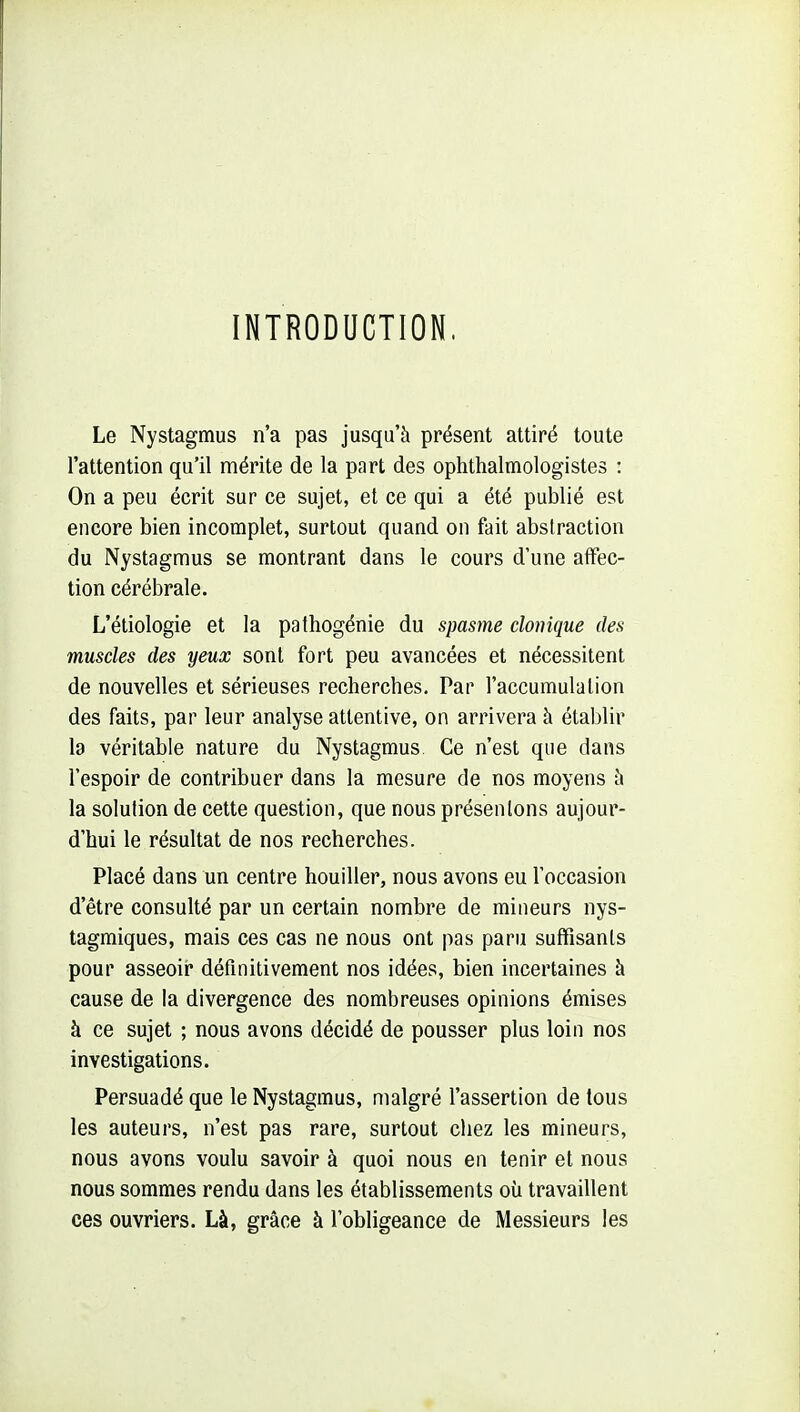 INTRODUCTION. Le Nystagmus n'a pas jusqu'à présent attiré toute l'attention qu'il mérite de la part des ophthalmologistes : On a peu écrit sur ce sujet, et ce qui a été publié est encore bien incomplet, surtout quand on fait abstraction du Nystagmus se montrant dans le cours d'une affec- tion cérébrale. L'étiologie et la pathogénie du spasme clonique des muscles des yeux sont fort peu avancées et nécessitent de nouvelles et sérieuses recherches. Par l'accumulation des faits, par leur analyse attentive, on arrivera h établir la véritable nature du Nystagmus. Ce n'est que dans l'espoir de contribuer dans la mesure de nos moyens à la solution de cette question, que nous présentons aujour- d'hui le résultat de nos recherches. Placé dans un centre houiller, nous avons eu l'occasion d'être consulté par un certain nombre de mineurs nys- tagmiques, mais ces cas ne nous ont pas paru suffisants pour asseoir* définitivement nos idées, bien incertaines à cause de la divergence des nombreuses opinions émises à ce sujet ; nous avons décidé de pousser plus loin nos investigations. Persuadé que le Nystagmus, malgré l'assertion de tous les auteurs, n'est pas rare, surtout chez les mineurs, nous avons voulu savoir à quoi nous en tenir et nous nous sommes rendu dans les établissements où travaillent ces ouvriers. Là, grâce à l'obligeance de Messieurs les