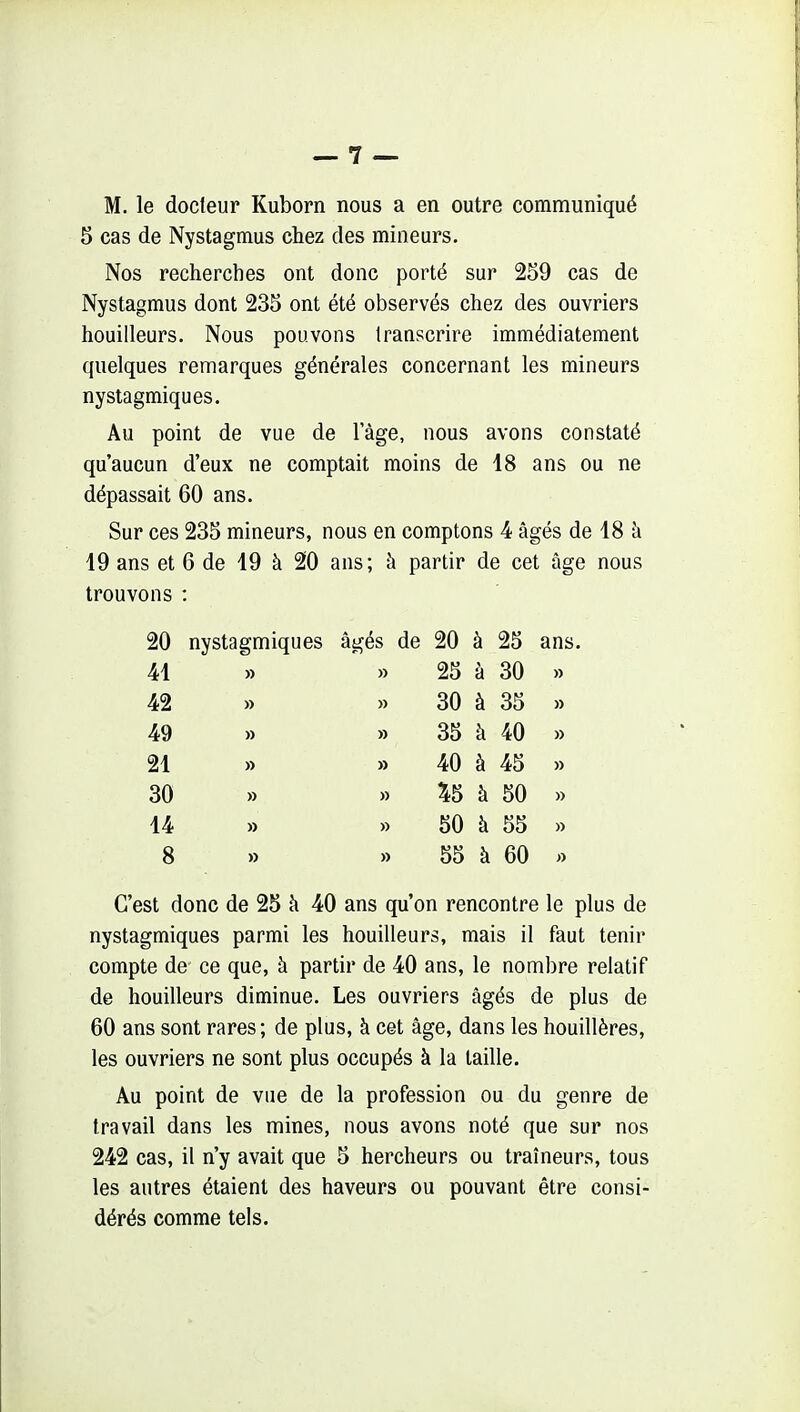 M. le docteur Kuborn nous a en outre communiqué 5 cas de Nystagmus chez des mineurs. Nos recherches ont donc porté sur 259 cas de Nystagmus dont 235 ont été observés chez des ouvriers houilleurs. Nous pouvons Iraascrire immédiatement quelques remarques générales concernant les mineurs nystagmiques. Au point de vue de lage, nous avons constaté qu'aucun d'eux ne comptait moins de 18 ans ou ne dépassait 60 ans. Sur ces 235 mineurs, nous en comptons 4 âgés de 18 à 19 ans et 6 de 19 à 20 ans; à partir de cet âge nous trouvons : 20 nystagmiques âgés de 20 à 25 ans. 41 » » 25 à 30 » 42 » » 30 à 35 » 49 » » 35 à 40 » 21 » » 40 à 45 » 30 » » ^5 à 50 » 14 » » 50 à 55 » 8 » » 55 à 60 « C'est donc de 25 à 40 ans qu'on rencontre le plus de nystagmiques parmi les houilleurs, mais il faut tenir compte de ce que, à partir de 40 ans, le nombre relatif de houilleurs diminue. Les ouvriers âgés de plus de 60 ans sont rares ; de plus, à cet âge, dans les houillères, les ouvriers ne sont plus occupés à la taille. Au point de vue de la profession ou du genre de travail dans les mines, nous avons noté que sur nos 242 cas, il n'y avait que 5 hercheurs ou traîneurs, tous les autres étaient des haveurs ou pouvant être consi- dérés comme tels.